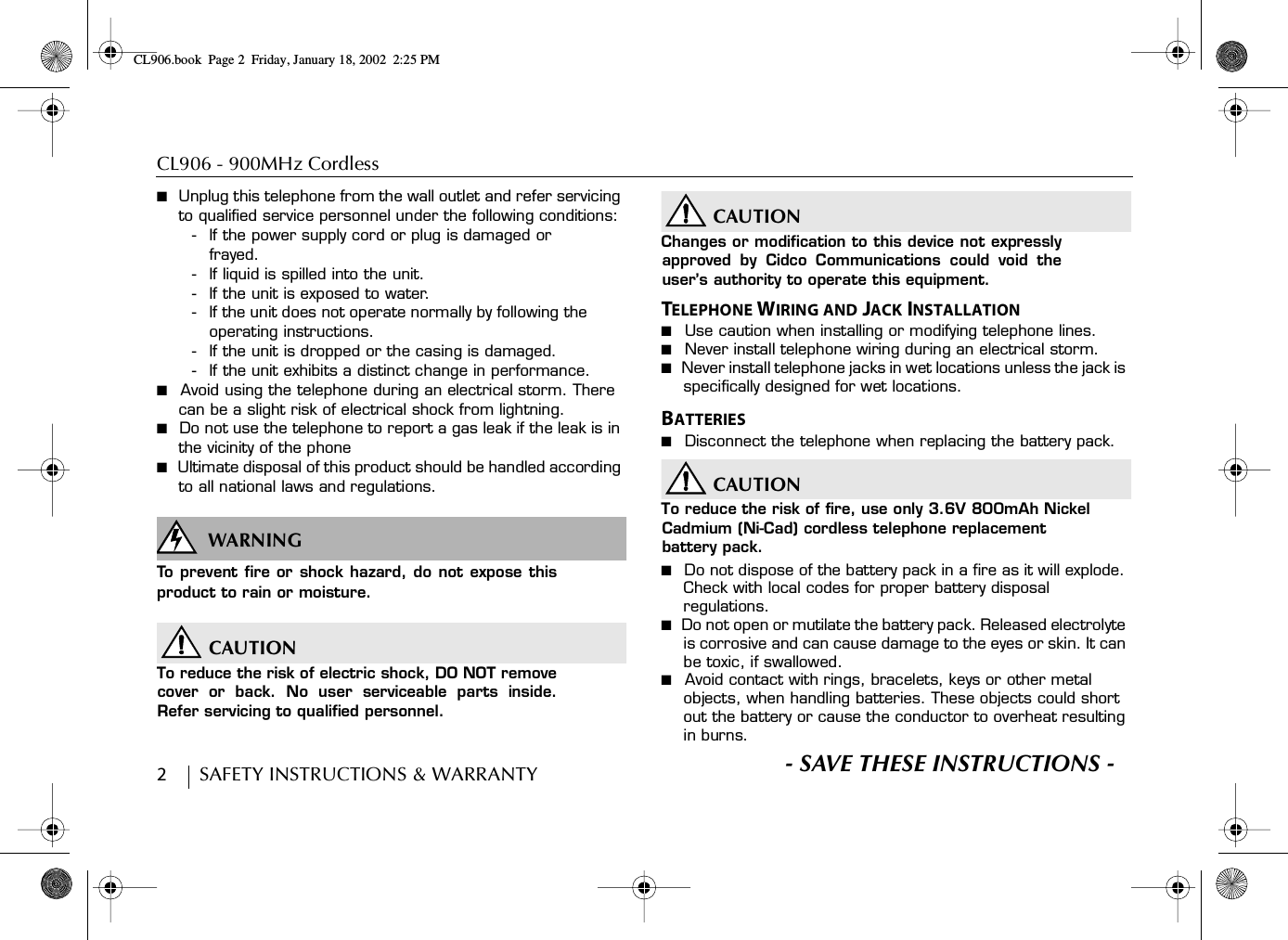 CL906 - 900MHz Cordless 2        SAFETY INSTRUCTIONS &amp; WARRANTY■  Unplug this telephone from the wall outlet and refer servicing to qualified service personnel under the following conditions:- If the power supply cord or plug is damaged or frayed.- If liquid is spilled into the unit.- If the unit is exposed to water.- If the unit does not operate normally by following the operating instructions.- If the unit is dropped or the casing is damaged.- If the unit exhibits a distinct change in performance.■  Avoid using the telephone during an electrical storm. There can be a slight risk of electrical shock from lightning.■  Do not use the telephone to report a gas leak if the leak is in the vicinity of the phone■  Ultimate disposal of this product should be handled according to all national laws and regulations.WARNINGSWARN INGTo prevent fire or shock hazard, do not expose thisproduct to rain or moisture.CAUTIONTo reduce the risk of electric shock, DO NOT removecover or back. No user serviceable parts inside.Refer servicing to qualified personnel.CAUTIONChanges or modification to this device not expresslyapproved by Cidco Communications could void theuser’s authority to operate this equipment.TELEPHONE WIRING AND JACK INSTALLATION■  Use caution when installing or modifying telephone lines.■  Never install telephone wiring during an electrical storm.■  Never install telephone jacks in wet locations unless the jack is specifically designed for wet locations.BATTERIES■  Disconnect the telephone when replacing the battery pack.CAUTIONTo reduce the risk of fire, use only 3.6V 800mAh Nickel Cadmium (Ni-Cad) cordless telephone replacement battery pack.■  Do not dispose of the battery pack in a fire as it will explode. Check with local codes for proper battery disposal regulations.■  Do not open or mutilate the battery pack. Released electrolyte is corrosive and can cause damage to the eyes or skin. It can be toxic, if swallowed.■  Avoid contact with rings, bracelets, keys or other metal objects, when handling batteries. These objects could short out the battery or cause the conductor to overheat resulting in burns.S- SAVE THESE INSTRUCTIONS -CL906.book Page 2 Friday, January 18, 2002 2:25 PM