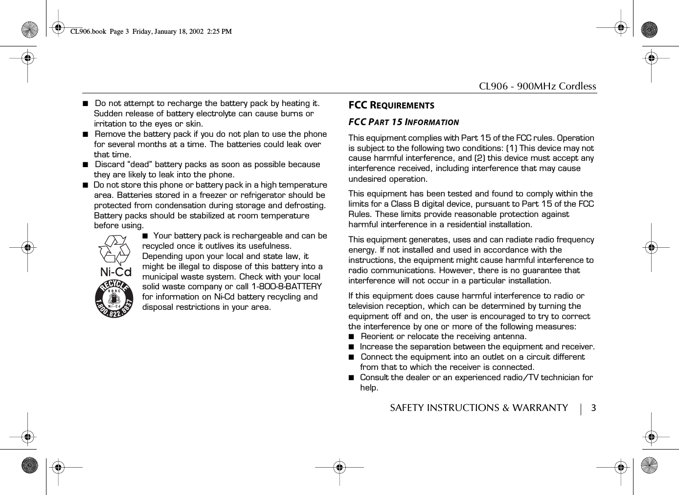 CL906 - 900MHz CordlessSAFETY INSTRUCTIONS &amp; WARRANTY        3■  Do not attempt to recharge the battery pack by heating it. Sudden release of battery electrolyte can cause burns or irritation to the eyes or skin.■  Remove the battery pack if you do not plan to use the phone for several months at a time. The batteries could leak over that time.■  Discard “dead” battery packs as soon as possible because they are likely to leak into the phone.■  Do not store this phone or battery pack in a high temperature area. Batteries stored in a freezer or refrigerator should be protected from condensation during storage and defrosting. Battery packs should be stabilized at room temperature before using.■  Your battery pack is rechargeable and can be recycled once it outlives its usefulness. Depending upon your local and state law, it might be illegal to dispose of this battery into a municipal waste system. Check with your local solid waste company or call 1-800-8-BATTERY for information on Ni-Cd battery recycling and disposal restrictions in your area.FCC REQUIREMENTSFCC PART 15 INFORMATIONThis equipment complies with Part 15 of the FCC rules. Operation is subject to the following two conditions: (1) This device may not cause harmful interference, and (2) this device must accept any interference received, including interference that may cause undesired operation.This equipment has been tested and found to comply within the limits for a Class B digital device, pursuant to Part 15 of the FCC Rules. These limits provide reasonable protection against harmful interference in a residential installation.This equipment generates, uses and can radiate radio frequency energy. If not installed and used in accordance with the instructions, the equipment might cause harmful interference to radio communications. However, there is no guarantee that interference will not occur in a particular installation.If this equipment does cause harmful interference to radio or television reception, which can be determined by turning the equipment off and on, the user is encouraged to try to correct the interference by one or more of the following measures:■  Reorient or relocate the receiving antenna.■  Increase the separation between the equipment and receiver.■  Connect the equipment into an outlet on a circuit different from that to which the receiver is connected.■  Consult the dealer or an experienced radio/TV technician for help.CL906.book Page 3 Friday, January 18, 2002 2:25 PM