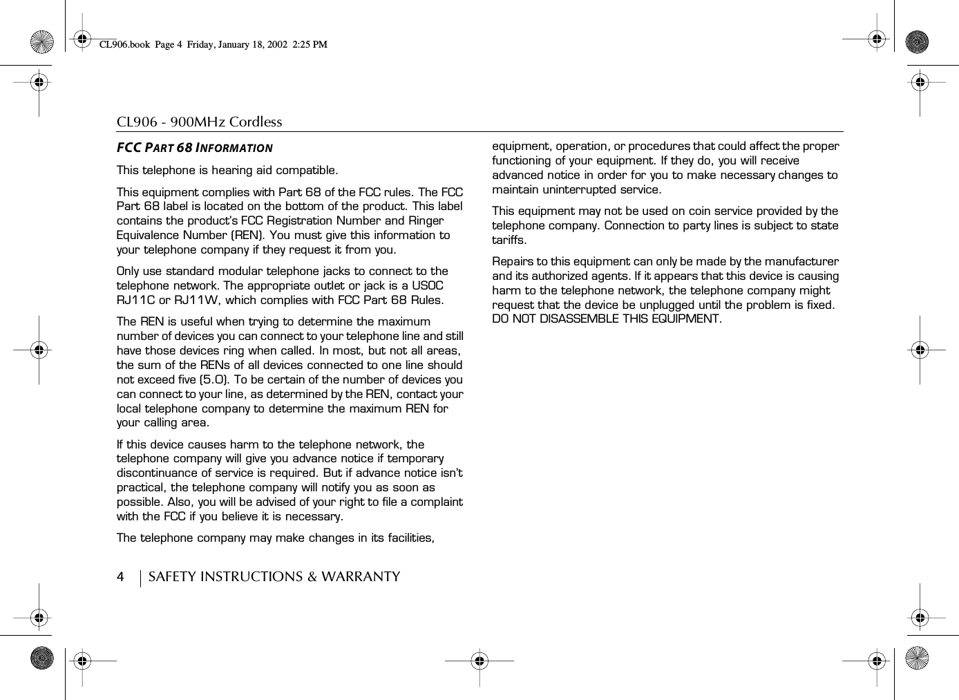 CL906 - 900MHz Cordless 4        SAFETY INSTRUCTIONS &amp; WARRANTYFCC PART 68 INFORMATIONThis telephone is hearing aid compatible.This equipment complies with Part 68 of the FCC rules. The FCC Part 68 label is located on the bottom of the product. This label contains the product’s FCC Registration Number and Ringer Equivalence Number (REN). You must give this information to your telephone company if they request it from you.Only use standard modular telephone jacks to connect to the telephone network. The appropriate outlet or jack is a USOC RJ11C or RJ11W, which complies with FCC Part 68 Rules.The REN is useful when trying to determine the maximum number of devices you can connect to your telephone line and still have those devices ring when called. In most, but not all areas, the sum of the RENs of all devices connected to one line should not exceed five (5.0). To be certain of the number of devices you can connect to your line, as determined by the REN, contact your local telephone company to determine the maximum REN for your calling area.If this device causes harm to the telephone network, the telephone company will give you advance notice if temporary discontinuance of service is required. But if advance notice isn’t practical, the telephone company will notify you as soon as possible. Also, you will be advised of your right to file a complaint with the FCC if you believe it is necessary.The telephone company may make changes in its facilities, equipment, operation, or procedures that could affect the proper functioning of your equipment. If they do, you will receive advanced notice in order for you to make necessary changes to maintain uninterrupted service.This equipment may not be used on coin service provided by the telephone company. Connection to party lines is subject to state tariffs.Repairs to this equipment can only be made by the manufacturer and its authorized agents. If it appears that this device is causing harm to the telephone network, the telephone company might request that the device be unplugged until the problem is fixed. DO NOT DISASSEMBLE THIS EQUIPMENT.CL906.book Page 4 Friday, January 18, 2002 2:25 PM