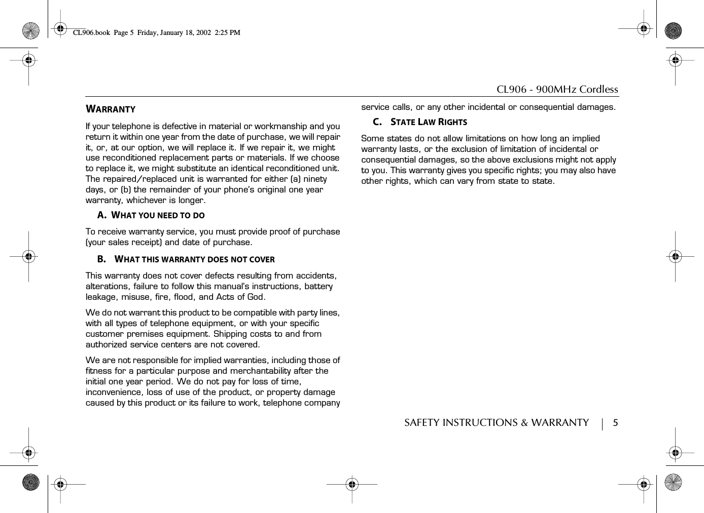 CL906 - 900MHz CordlessSAFETY INSTRUCTIONS &amp; WARRANTY        5WARRANTYIf your telephone is defective in material or workmanship and you return it within one year from the date of purchase, we will repair it, or, at our option, we will replace it. If we repair it, we might use reconditioned replacement parts or materials. If we choose to replace it, we might substitute an identical reconditioned unit. The repaired/replaced unit is warranted for either (a) ninety days, or (b) the remainder of your phone’s original one year warranty, whichever is longer.A.  WHAT YOU NEED TO DOTo receive warranty service, you must provide proof of purchase (your sales receipt) and date of purchase.B.    WHAT THIS WARRANTY DOES NOT COVERThis warranty does not cover defects resulting from accidents, alterations, failure to follow this manual’s instructions, battery leakage, misuse, fire, flood, and Acts of God.We do not warrant this product to be compatible with party lines, with all types of telephone equipment, or with your specific customer premises equipment. Shipping costs to and from authorized service centers are not covered.We are not responsible for implied warranties, including those of fitness for a particular purpose and merchantability after the initial one year period. We do not pay for loss of time, inconvenience, loss of use of the product, or property damage caused by this product or its failure to work, telephone company service calls, or any other incidental or consequential damages.C.    STATE LAW RIGHTSSome states do not allow limitations on how long an implied warranty lasts, or the exclusion of limitation of incidental or consequential damages, so the above exclusions might not apply to you. This warranty gives you specific rights; you may also have other rights, which can vary from state to state.CL906.book Page 5 Friday, January 18, 2002 2:25 PM