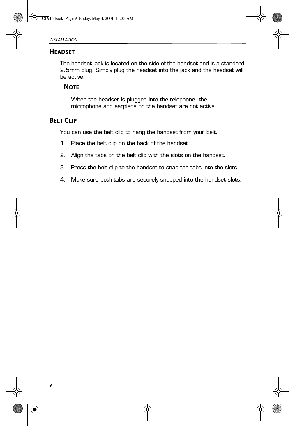 INSTALLATION9HEADSET The headset jack is located on the side of the handset and is a standard 2.5mm plug. Simply plug the headset into the jack and the headset will be active.NOTEWhen the headset is plugged into the telephone, the microphone and earpiece on the handset are not active.BELT CLIPYou can use the belt clip to hang the handset from your belt.1. Place the belt clip on the back of the handset.2. Align the tabs on the belt clip with the slots on the handset.3. Press the belt clip to the handset to snap the tabs into the slots.4. Make sure both tabs are securely snapped into the handset slots.CL915.book  Page 9  Friday, May 4, 2001  11:35 AM