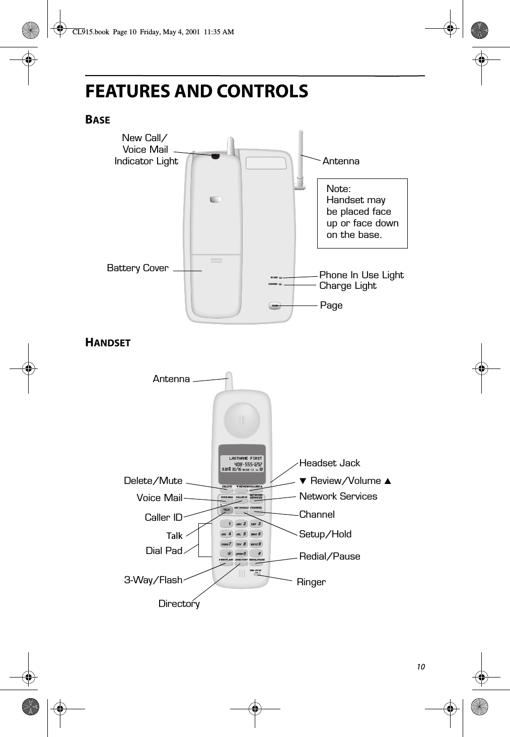 10FEATURES AND CONTROLSBASEHANDSETIN USECHARGEPAG ENew Call/Indicator LightPhone In Use LightCharge LightPageNote:Handset maybe placed faceup or face downAntennaBattery CoverVoice Mail  on the base.12ABC 3DEF4GHI 5JKL 6MNO7PQRS 80TUV 9WXYZOPER #3-WAY/FLASH DIRECTORY REDIAL/PAUSEDELETE REVIEW/VOLUMEVOICE MAIL CALLER IDSET UP/HOLDNETWORKSERVICESCHANNELTAL K9:18 10/16 18AM IN USE  1 2PMLASTNAME FIRST408 - 555-1212DIR RING • OFF ON̈̈TalkVoice Mail̄  Review/Volume ̆Network ServicesCaller IDSetup/HoldChannelDial Pad3-Way/FlashDirectoryHeadset JackDelete/MuteRedial/PauseRingerAntennaCL915.book  Page 10  Friday, May 4, 2001  11:35 AM