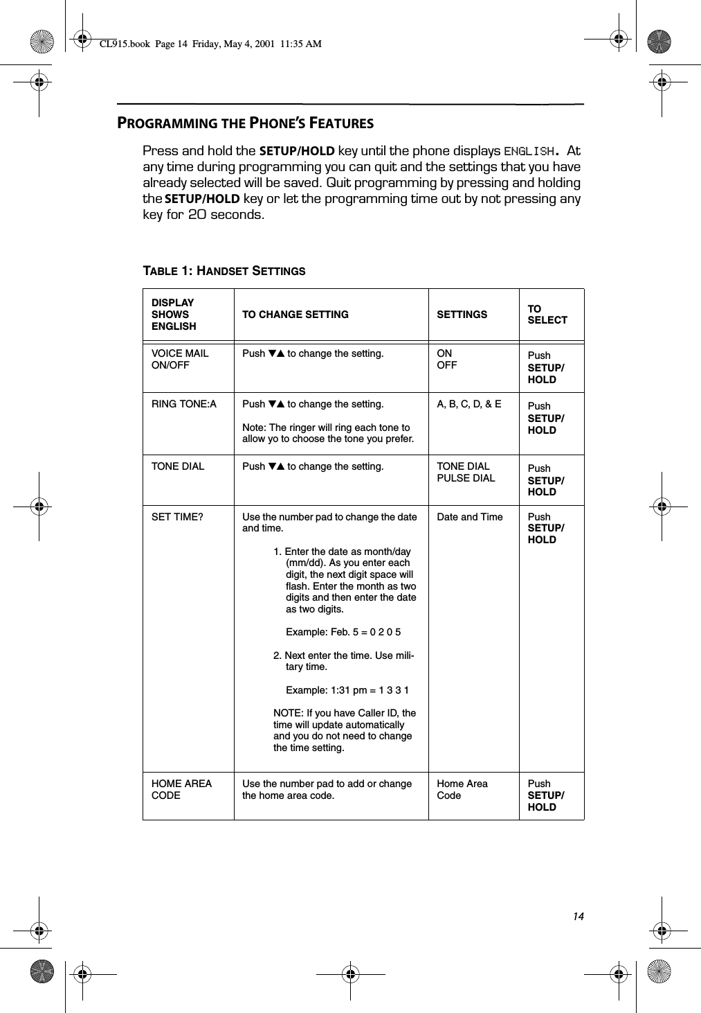 14PROGRAMMING THE PHONE’S FEATURESPress and hold the SETUP/HOLD key until the phone displays ENGLISH. At any time during programming you can quit and the settings that you have already selected will be saved. Quit programming by pressing and holding the SETUP/HOLD key or let the programming time out by not pressing any key for 20 seconds.TABLE 1: HANDSET SETTINGSDISPLAY SHOWSENGLISHTO CHANGE SETTING SETTINGS TO SELECTVOICE MAIL ON/OFFPush ̄̆ to change the setting. ONOFFPush SETUP/ HOLDRING TONE:A Push ̄̆ to change the setting.Note: The ringer will ring each tone to allow yo to choose the tone you prefer.A, B, C, D, &amp; E Push SETUP/ HOLDTONE DIAL Push ̄̆ to change the setting. TONE DIALPULSE DIALPush SETUP/ HOLDSET TIME? Use the number pad to change the date and time.1. Enter the date as month/day (mm/dd). As you enter each digit, the next digit space will flash. Enter the month as two digits and then enter the date as two digits.Example: Feb. 5 = 0 2 0 52. Next enter the time. Use mili-tary time.Example: 1:31 pm = 1 3 3 1NOTE: If you have Caller ID, the time will update automatically and you do not need to change the time setting.Date and Time Push SETUP/ HOLDHOME AREA CODEUse the number pad to add or change the home area code.Home Area CodePush SETUP/ HOLDCL915.book  Page 14  Friday, May 4, 2001  11:35 AM