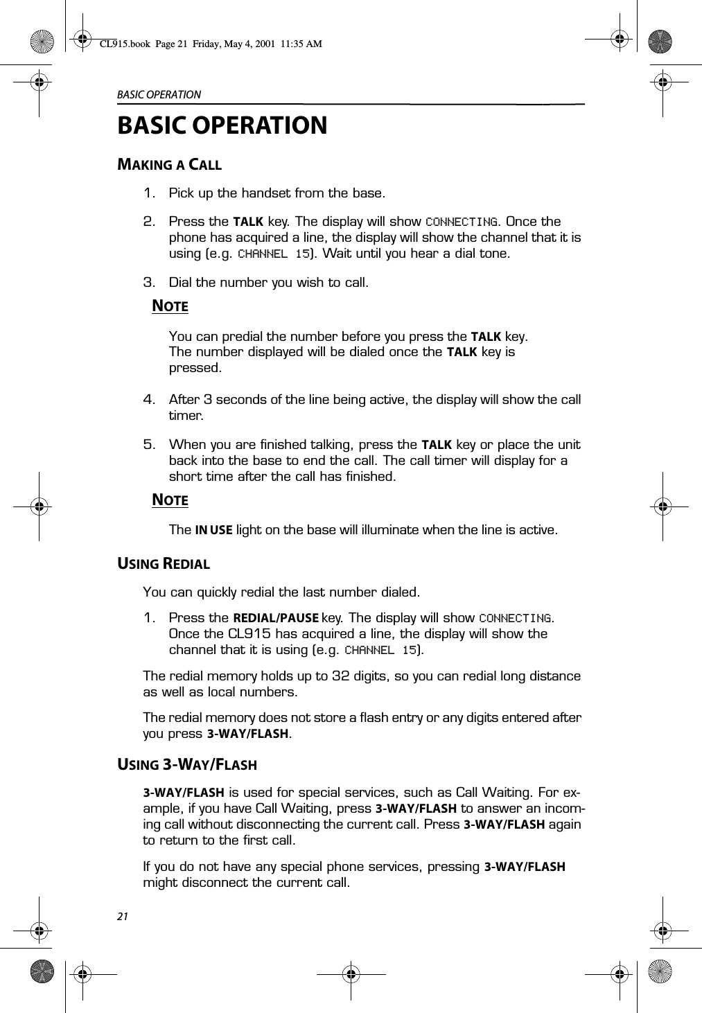 BASIC OPERATION21BASIC OPERATIONMAKING A CALL1. Pick up the handset from the base.2. Press the TALK key. The display will show CONNECTING. Once the phone has acquired a line, the display will show the channel that it is using (e.g. CHANNEL 15). Wait until you hear a dial tone.3. Dial the number you wish to call.NOTEYou can predial the number before you press the TALK key. The number displayed will be dialed once the TALK key is pressed.4. After 3 seconds of the line being active, the display will show the call timer.5. When you are finished talking, press the TALK key or place the unit back into the base to end the call. The call timer will display for a short time after the call has finished.NOTEThe IN USE light on the base will illuminate when the line is active.USING REDIALYou can quickly redial the last number dialed.1. Press the REDIAL/PAUSE key. The display will show CONNECTING. Once the CL915 has acquired a line, the display will show the channel that it is using (e.g. CHANNEL 15). The redial memory holds up to 32 digits, so you can redial long distance as well as local numbers.The redial memory does not store a flash entry or any digits entered after you press 3-WAY/FLASH.USING 3-WAY/FLASH3-WAY/FLASH is used for special services, such as Call Waiting. For ex-ample, if you have Call Waiting, press 3-WAY/FLASH to answer an incom-ing call without disconnecting the current call. Press 3-WAY/FLASH again to return to the first call.If you do not have any special phone services, pressing 3-WAY/FLASH might disconnect the current call.CL915.book  Page 21  Friday, May 4, 2001  11:35 AM