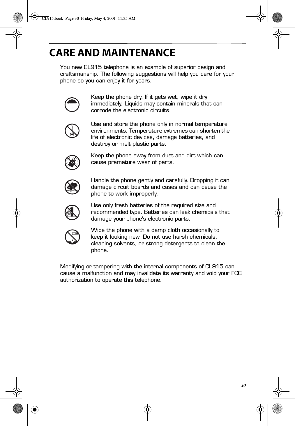30CARE AND MAINTENANCEYou new CL915 telephone is an example of superior design and craftsmanship. The following suggestions will help you care for your phone so you can enjoy it for years.Modifying or tampering with the internal components of CL915 can cause a malfunction and may invalidate its warranty and void your FCC authorization to operate this telephone.Keep the phone dry. If it gets wet, wipe it dry immediately. Liquids may contain minerals that can corrode the electronic circuits.Use and store the phone only in normal temperature environments. Temperature extremes can shorten the life of electronic devices, damage batteries, and destroy or melt plastic parts.Keep the phone away from dust and dirt which can cause premature wear of parts.Handle the phone gently and carefully. Dropping it can damage circuit boards and cases and can cause the phone to work improperly.Use only fresh batteries of the required size and recommended type. Batteries can leak chemicals that damage your phone’s electronic parts.Wipe the phone with a damp cloth occasionally to keep it looking new. Do not use harsh chemicals, cleaning solvents, or strong detergents to clean the phone.CL915.book  Page 30  Friday, May 4, 2001  11:35 AM