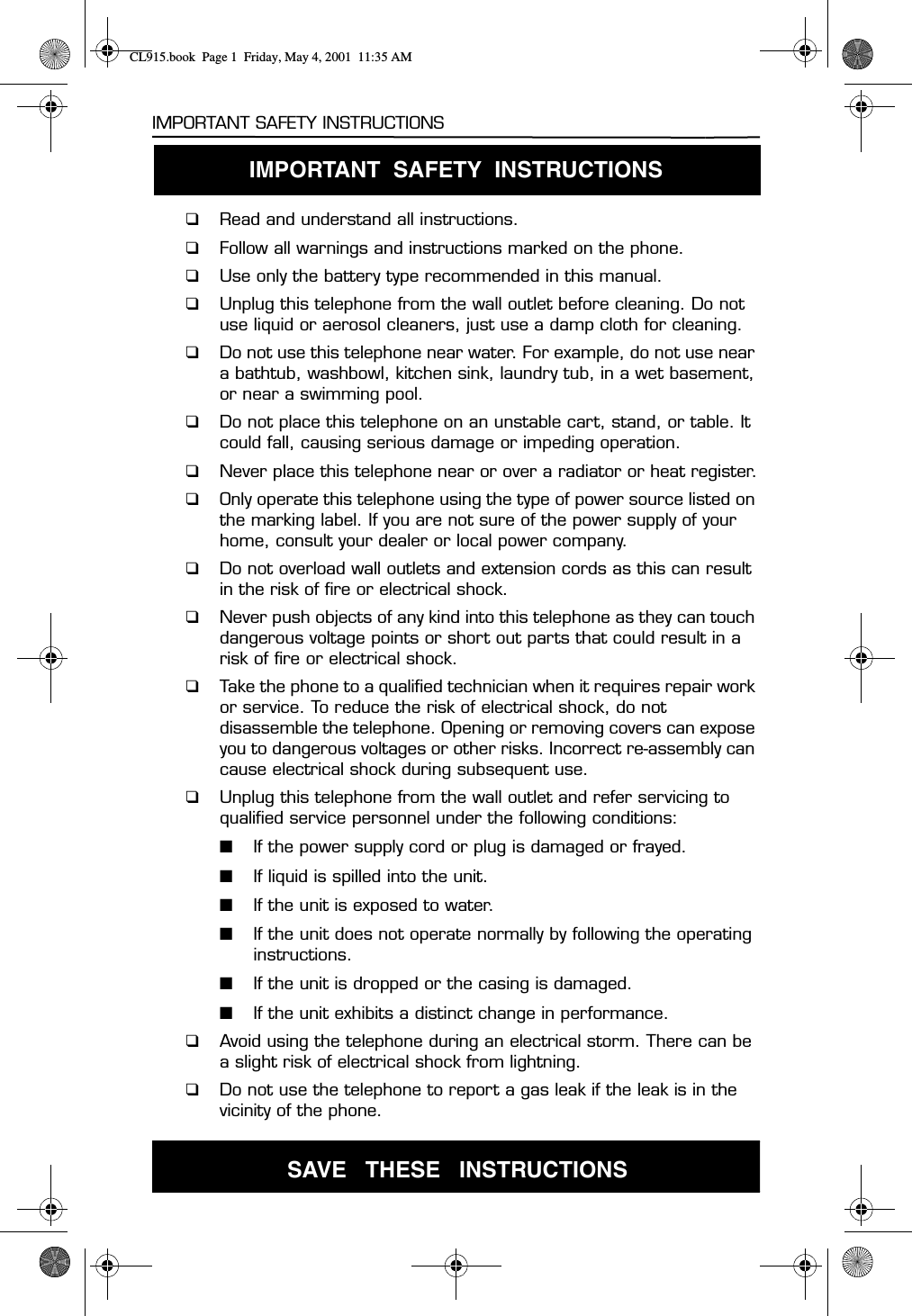 IMPORTANT SAFETY INSTRUCTIONS1IMPORTANT SAFETY INSTRUCTIONS❑Read and understand all instructions.❑Follow all warnings and instructions marked on the phone.❑Use only the battery type recommended in this manual.❑Unplug this telephone from the wall outlet before cleaning. Do not use liquid or aerosol cleaners, just use a damp cloth for cleaning.❑Do not use this telephone near water. For example, do not use near a bathtub, washbowl, kitchen sink, laundry tub, in a wet basement, or near a swimming pool.❑Do not place this telephone on an unstable cart, stand, or table. It could fall, causing serious damage or impeding operation.❑Never place this telephone near or over a radiator or heat register.❑Only operate this telephone using the type of power source listed on the marking label. If you are not sure of the power supply of your home, consult your dealer or local power company.❑Do not overload wall outlets and extension cords as this can result in the risk of fire or electrical shock.❑Never push objects of any kind into this telephone as they can touch dangerous voltage points or short out parts that could result in a risk of fire or electrical shock.❑Take the phone to a qualified technician when it requires repair work or service. To reduce the risk of electrical shock, do not disassemble the telephone. Opening or removing covers can expose you to dangerous voltages or other risks. Incorrect re-assembly can cause electrical shock during subsequent use.❑Unplug this telephone from the wall outlet and refer servicing to qualified service personnel under the following conditions:■If the power supply cord or plug is damaged or frayed.■If liquid is spilled into the unit.■If the unit is exposed to water.■If the unit does not operate normally by following the operating instructions.■If the unit is dropped or the casing is damaged.■If the unit exhibits a distinct change in performance.❑Avoid using the telephone during an electrical storm. There can be a slight risk of electrical shock from lightning.❑Do not use the telephone to report a gas leak if the leak is in the SAVE   THESE   INSTRUCTIONSvicinity of the phone.IMPORTANT  SAFETY  INSTRUCTIONS CL915.book  Page 1  Friday, May 4, 2001  11:35 AM