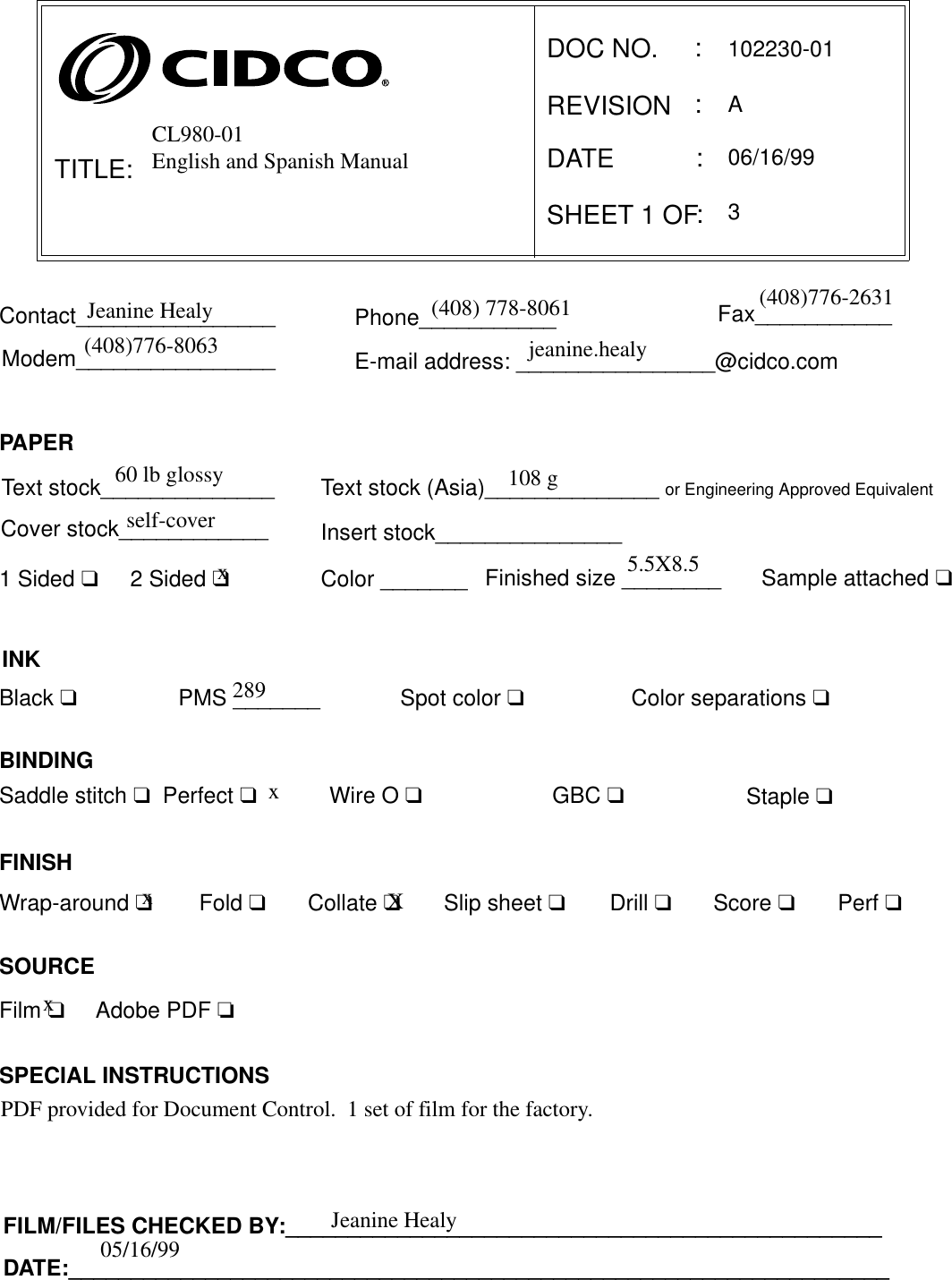 TITLE:DOC NO.      REVISIONSHEET 1 OF :::E-mail address: ________________@cidco.comContact________________ Phone___________ Fax___________Modem________________Fold ❑Wrap-around ❑FINISHCollate ❑Slip sheet ❑Staple ❑Drill ❑Score ❑Perf ❑Saddle stitch ❑  Perfect ❑PMS _______Wire O ❑GBC ❑Spot color ❑INKBlack ❑BINDINGColor separations ❑SPECIAL INSTRUCTIONSDATEText stock______________Sample attached ❑Finished size ________1 Sided ❑2 Sided ❑Cover stock____________ Insert stock_______________PAPERColor _______Text stock (Asia)______________ or Engineering Approved EquivalentFILM/FILES CHECKED BY:________________________________________________DATE:__________________________________________________________________:SOURCE Film ❑     Adobe PDF ❏CL980-01English and Spanish Manual102230-01AJeanine Healy (408) 778-8061 (408)776-2631(408)776-8063 jeanine.healy60 lb glossyself-cover108 gx5.5X8.5 289 xXPDF provided for Document Control.  1 set of film for the factory.06/16/993Jeanine Healy05/16/99xx