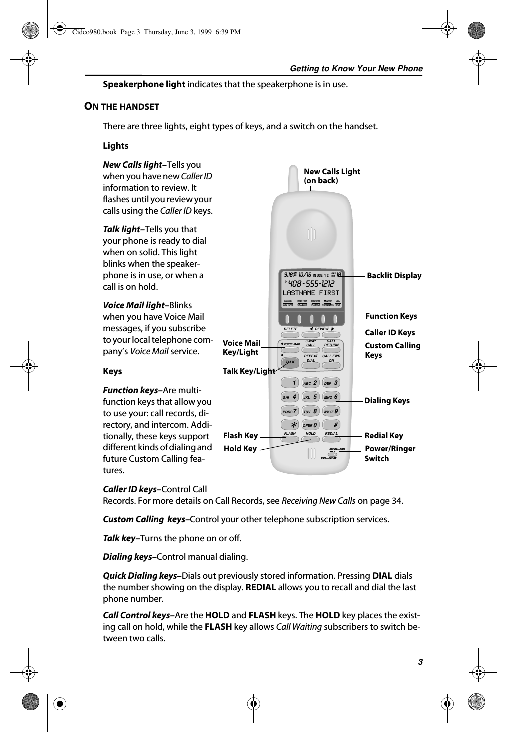 Getting to Know Your New Phone3Speakerphone light indicates that the speakerphone is in use.ON THE HANDSETThere are three lights, eight types of keys, and a switch on the handset.LightsNew Calls light–Tells you when you have new Caller ID information to review. It flashes until you review your calls using the Caller ID keys.Talk light–Tells you that your phone is ready to dial when on solid. This light blinks when the speaker-phone is in use, or when a call is on hold.Voice Mail light–Blinks when you have Voice Mail messages, if you subscribe to your local telephone com-pany’s Voice Mail service.KeysFunction keys–Are multi-function keys that allow you to use your: call records, di-rectory, and intercom. Addi-tionally, these keys support different kinds of dialing and future Custom Calling fea-tures.Caller ID keys–Control Call Records. For more details on Call Records, see Receiving New Calls on page 34.Custom Calling  keys–Control your other telephone subscription services. Talk key–Turns the phone on or off.Dialing keys–Control manual dialing. Quick Dialing keys–Dials out previously stored information. Pressing DIAL dials the number showing on the display. REDIAL allows you to recall and dial the last phone number.Call Control keys–Are the HOLD and FLASH keys. The HOLD key places the exist-ing call on hold, while the FLASH key allows Call Waiting subscribers to switch be-tween two calls.   12ABC3DEF4GHI5JKL6MNO7PQRS80TUV9WXYZOPER#FLASH HOLD REDIALDELETE REVIEWVOICE MAIL3-WAYCALLREPEATDIALCALLRETURNCALL FWDONTALKCALLERSSEND TO VMDIRECTORYCALL BACKINTERCOMPLS HOLDMEMORYCONFERENCEDIALDROP9:18 10/16 18AMIN USE  1 2PM408 - 555-1212LASTNAME FIRSTCALLDIR1-OFF ON—RINGPWR—OFF ONPower/RingerSwitchFunction KeysBacklit DisplayCaller ID KeysCustom CallingKeysVoice MailKey/LightTalk Key/LightFlash KeyHold KeyRedial KeyNew Calls Light(on back)Dialing KeysCidco980.book  Page 3  Thursday, June 3, 1999  6:39 PM