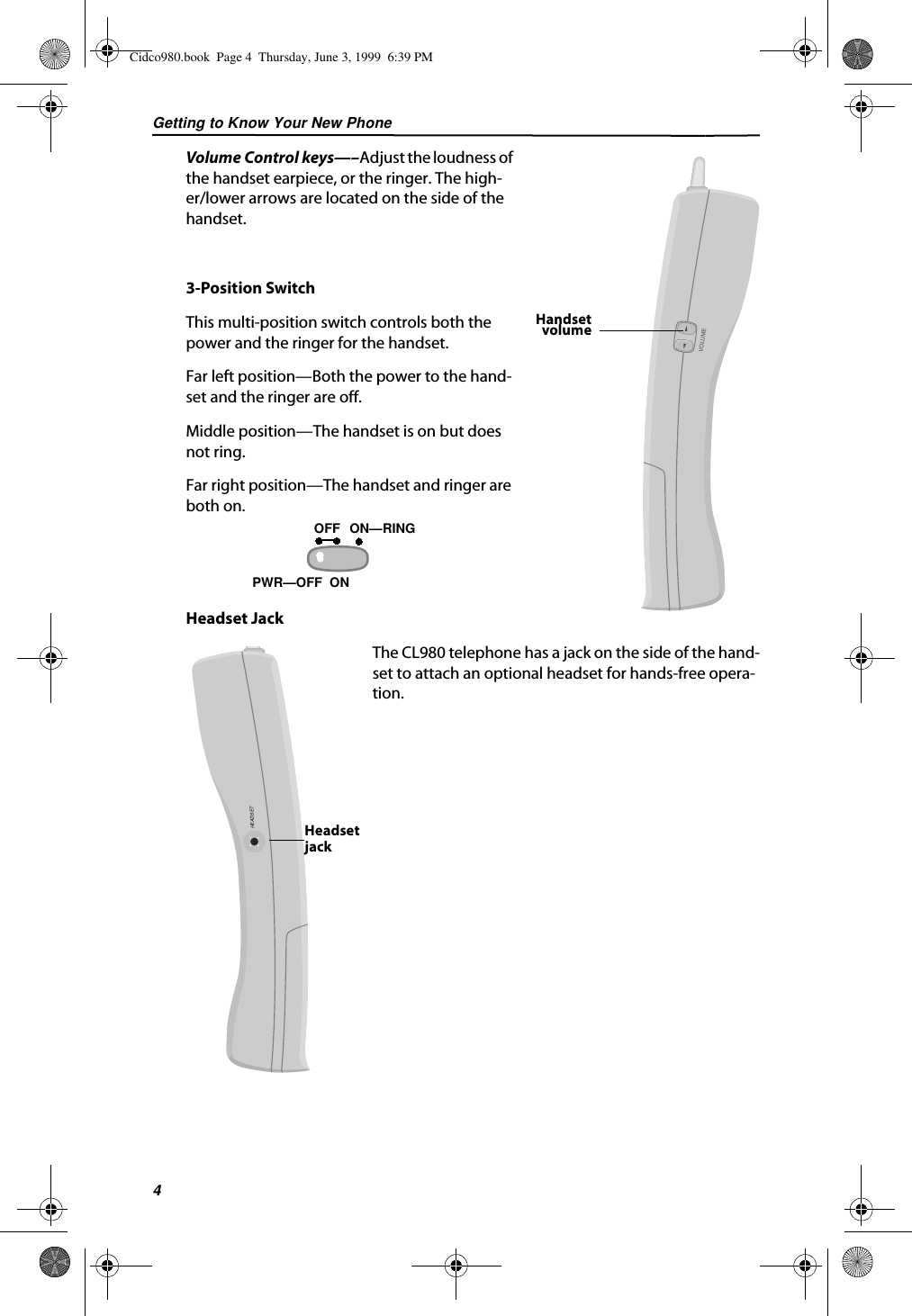 Getting to Know Your New Phone4Volume Control keys—–Adjust the loudness of the handset earpiece, or the ringer. The high-er/lower arrows are located on the side of the handset.3-Position SwitchThis multi-position switch controls both the power and the ringer for the handset.Far left position—Both the power to the hand-set and the ringer are off.Middle position—The handset is on but does not ring.Far right position—The handset and ringer are both on.Headset JackThe CL980 telephone has a jack on the side of the hand-set to attach an optional headset for hands-free opera-tion. HandsetvolumeVOLUMEON—  PWR—OFF  ONOFF RINGHEADSETHeadsetjackCidco980.book  Page 4  Thursday, June 3, 1999  6:39 PM