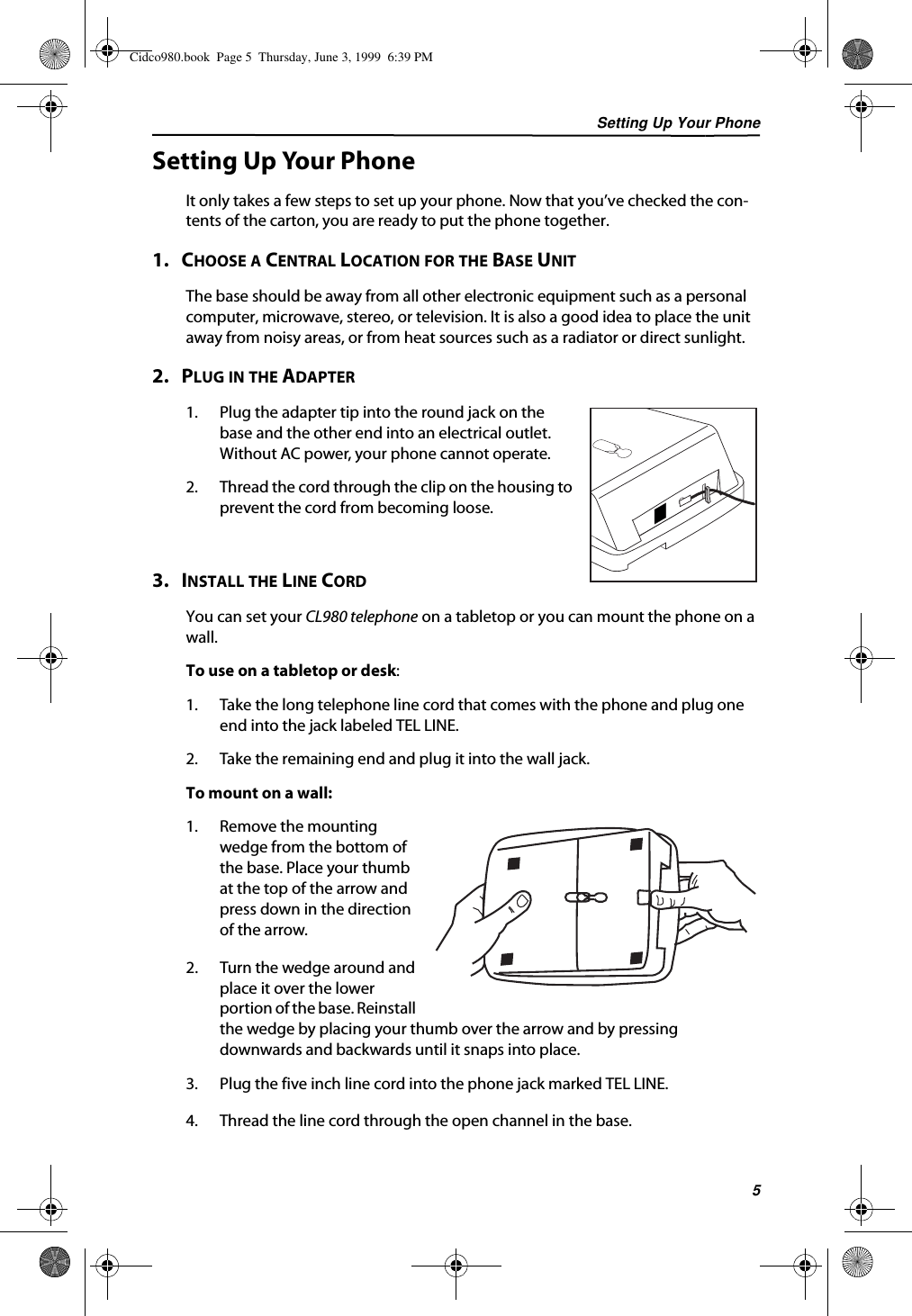 Setting Up Your Phone5Setting Up Your PhoneIt only takes a few steps to set up your phone. Now that you’ve checked the con-tents of the carton, you are ready to put the phone together.1.   CHOOSE A CENTRAL LOCATION FOR THE BASE UNITThe base should be away from all other electronic equipment such as a personal computer, microwave, stereo, or television. It is also a good idea to place the unit away from noisy areas, or from heat sources such as a radiator or direct sunlight.2.   PLUG IN THE ADAPTER1. Plug the adapter tip into the round jack on the base and the other end into an electrical outlet. Without AC power, your phone cannot operate.2. Thread the cord through the clip on the housing to prevent the cord from becoming loose. 3.   INSTALL THE LINE CORDYou can set your CL980 telephone on a tabletop or you can mount the phone on a wall.To use on a tabletop or desk:1. Take the long telephone line cord that comes with the phone and plug one end into the jack labeled TEL LINE.2. Take the remaining end and plug it into the wall jack.To mount on a wall:1. Remove the mounting wedge from the bottom of the base. Place your thumb at the top of the arrow and press down in the direction of the arrow.2. Turn the wedge around and place it over the lower portion of the base. Reinstall the wedge by placing your thumb over the arrow and by pressing downwards and backwards until it snaps into place.3. Plug the five inch line cord into the phone jack marked TEL LINE.4. Thread the line cord through the open channel in the base.Cidco980.book  Page 5  Thursday, June 3, 1999  6:39 PM