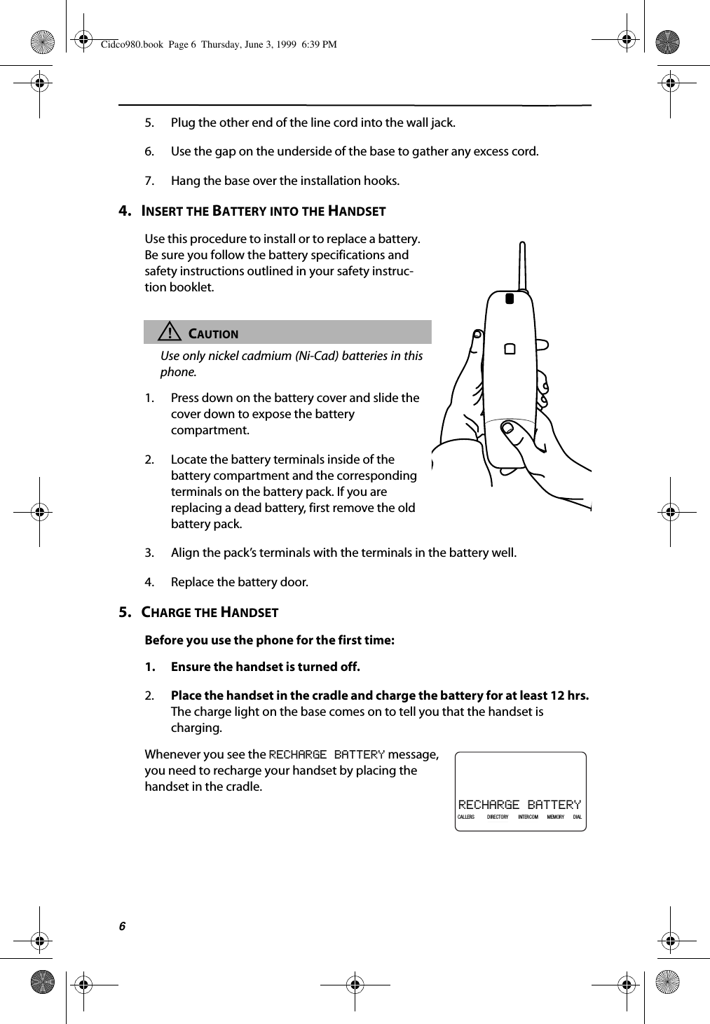 65. Plug the other end of the line cord into the wall jack.6. Use the gap on the underside of the base to gather any excess cord.7. Hang the base over the installation hooks.4.   INSERT THE BATTERY INTO THE HANDSETUse this procedure to install or to replace a battery. Be sure you follow the battery specifications and safety instructions outlined in your safety instruc-tion booklet. !CAUTIONUse only nickel cadmium (Ni-Cad) batteries in thisphone.1. Press down on the battery cover and slide the cover down to expose the battery compartment.2. Locate the battery terminals inside of the battery compartment and the corresponding terminals on the battery pack. If you are replacing a dead battery, first remove the old battery pack.3. Align the pack’s terminals with the terminals in the battery well.4. Replace the battery door.5.   CHARGE THE HANDSETBefore you use the phone for the first time:1. Ensure the handset is turned off.2. Place the handset in the cradle and charge the battery for at least 12 hrs. The charge light on the base comes on to tell you that the handset is charging.Whenever you see the RECHARGE BATTERY message, you need to recharge your handset by placing the handset in the cradle.RECHARGE BATTERY21DIR10/315:55PMAM408-555-1234CALLIN USE 1 2CALLERSSEND TO VMDIRECTORYCALL BACKINTRERCOMPLS HOLDMEMORYCONFERENCEDIALDROPCALLERS DIRECTORY INTERCOM MEMORY DIAL Cidco980.book  Page 6  Thursday, June 3, 1999  6:39 PM