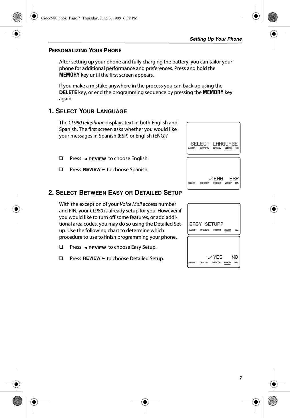 Setting Up Your Phone7PERSONALIZING YOUR PHONEAfter setting up your phone and fully charging the battery, you can tailor your phone for additional performance and preferences. Press and hold the MEMORY key until the first screen appears.If you make a mistake anywhere in the process you can back up using the DELETE key, or end the programming sequence by pressing the MEMORY key again.1. SELECT YOUR LANGUAGEThe CL980 telephone displays text in both English and Spanish. The first screen asks whether you would like your messages in Spanish (ESP) or English (ENG)?❑Press   to choose English.❑Press   to choose Spanish.2. SELECT BETWEEN EASY OR DETAILED SETUPWith the exception of your Voice Mail access number and PIN, your CL980 is already setup for you. However if you would like to turn off some features, or add addi-tional area codes, you may do so using the Detailed Set-up. Use the following chart to determine which procedure to use to finish programming your phone.❑Press   to choose Easy Setup.❑Press   to choose Detailed Setup.SELECT LANGUAGE21DIR10/315:55PMAM408-555-1234CALLIN USE 1 2CALLERSSEND TO VMDIRECTORYCALL BACKINTRERCOMPLS HOLDMEMORYCONFERENCEDIALDROPCALLERS DIRECTORY INTERCOM MEMORY DIALENG  ESP21DIR10/315:55PMAM408-555-1234CALLIN USE 1 2CALLERSSEND TO VMDIRECTORYCALL BACKINTRERCOMPLS HOLDMEMORYCONFERENCEDIALDROPCALLERS DIRECTORY INTERCOM MEMORY DIALREVIEWREVIEWEASY SETUP? 21DIR10/315:55PMAM408-555-1234CALLIN USE 1 2CALLERSSEND TO VMDIRECTORYCALL BACKINTRERCOMPLS HOLDMEMORYCONFERENCEDIALDROPCALLERS DIRECTORY INTERCOM MEMORY DIALYES   NO21DIR10/315:55PMAM408-555-1234CALLIN USE 1 2CALLERSSEND TO VMDIRECTORYCALL BACKINTRERCOMPLS HOLDMEMORYCONFERENCEDIALDROPCALLERS DIRECTORY INTERCOM MEMORY DIALREVIEWREVIEWCidco980.book  Page 7  Thursday, June 3, 1999  6:39 PM