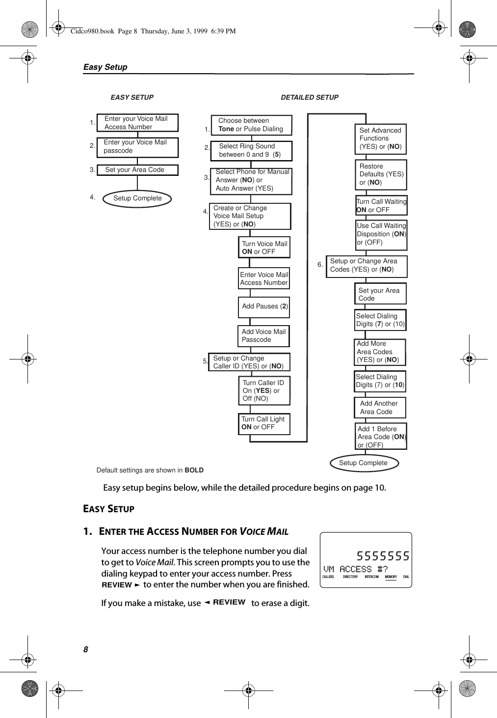 Easy Setup8 Easy setup begins below, while the detailed procedure begins on page 10.EASY SETUP1.   ENTER THE ACCESS NUMBER FOR VOICE MAILYour access number is the telephone number you dial to get to Voice Mail. This screen prompts you to use the dialing keypad to enter your access number. Press  to enter the number when you are finished.If you make a mistake, use   to erase a digit.Enter your Voice MailAccess NumberEnter your Voice MailpasscodeSet your Area CodeEASY SETUP DETAILED SETUPChoose betweenTone or Pulse DialingSelect Ring Soundbetween 0 and 9  (5)Setup Complete1.2.3.4.1.2.Select Phone for ManualAnswer (NO) orAuto Answer (YES)3.Create or Change Voice Mail Setup(YES) or (NO)4.Turn Voice MailON or OFFEnter Voice MailAccess NumberAdd Voice MailPasscodeAdd Pauses (2)Setup or ChangeCaller ID (YES) or (NO)5.Turn Caller IDOn (YES) or Off (NO)Turn Call LightON or OFFSet AdvancedFunctions (YES) or (NO)Setup or Change AreaCodes (YES) or (NO)6.RestoreDefaults (YES) or (NO)Turn Call WaitingON or OFFUse Call WaitingDisposition (ON)or (OFF)Default settings are shown in BOLD Setup CompleteSelect DialingDigits (7) or (10)Add MoreArea Codes(YES) or (NO)Add AnotherArea CodeAdd 1 BeforeArea Code (ON)or (OFF)Select DialingDigits (7) or (10)Set your AreaCodeVM ACCESS #?21DIR10/315:55PMAM5555555CALLIN USE 1 2CALLERSSEND TO VMDIRECTORYCALL BACKINTRERCOMPLS HOLDMEMORYCONFERENCEDIALDROPCALLERS DIRECTORY INTERCOM MEMORY DIALREVIEWREVIEWCidco980.book  Page 8  Thursday, June 3, 1999  6:39 PM