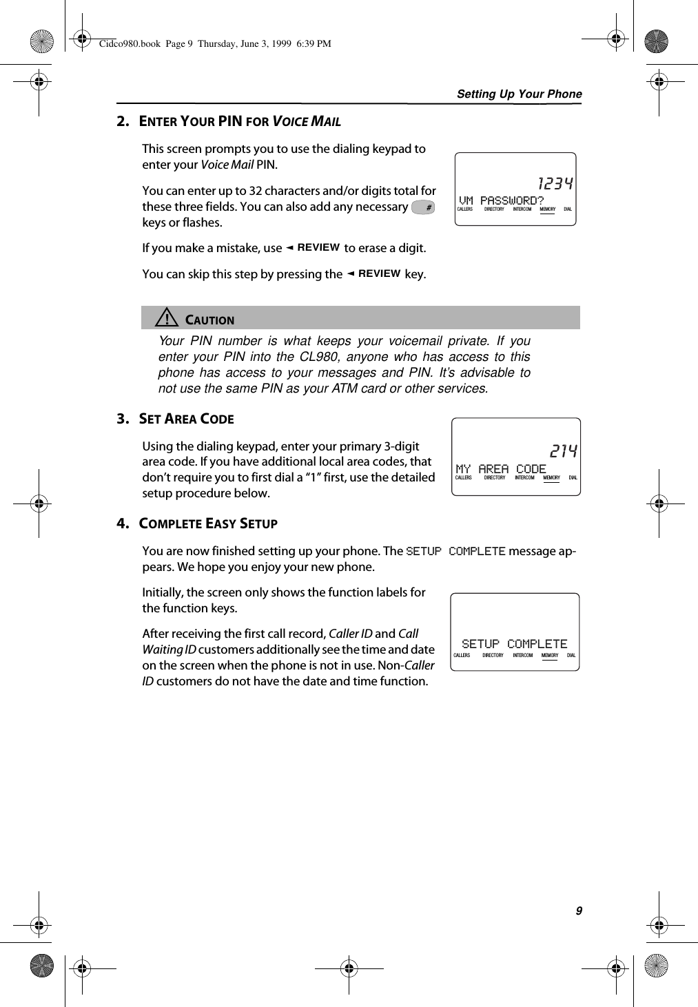 Setting Up Your Phone92.   ENTER YOUR PIN FOR VOICE MAILThis screen prompts you to use the dialing keypad to enter your Voice Mail PIN.You can enter up to 32 characters and/or digits total for these three fields. You can also add any necessary   keys or flashes.If you make a mistake, use   to erase a digit.You can skip this step by pressing the   key.!CAUTIONYour PIN number is what keeps your voicemail private. If youenter your PIN into the CL980, anyone who has access to thisphone has access to your messages and PIN. It’s advisable tonot use the same PIN as your ATM card or other services.3.   SET AREA CODEUsing the dialing keypad, enter your primary 3-digit area code. If you have additional local area codes, that don’t require you to first dial a “1” first, use the detailed setup procedure below.4.   COMPLETE EASY SETUPYou are now finished setting up your phone. The SETUP COMPLETE message ap-pears. We hope you enjoy your new phone.Initially, the screen only shows the function labels for the function keys. After receiving the first call record, Caller ID and Call Waiting ID customers additionally see the time and date on the screen when the phone is not in use. Non-Caller ID customers do not have the date and time function.VM PASSWORD?21DIR10/315:55PMAM1234CALLIN USE 1 2CALLERSSEND TO VMDIRECTORYCALL BACKINTRERCOMPLS HOLDMEMORYCONFERENCEDIALDROPCALLERS DIRECTORY INTERCOM MEMORY DIAL#REVIEWREVIEWMY AREA CODE21DIR10/315:55PMAM214CALLIN USE 1 2CALLERSSEND TO VMDIRECTORYCALL BACKINTRERCOMPLS HOLDMEMORYCONFERENCEDIALDROPCALLERS DIRECTORY INTERCOM MEMORY DIALSETUP COMPLETE21DIR10/315:55PMAM408-555-1234CALLIN USE 1 2CALLERSSEND TO VMDIRECTORYCALL BACKINTRERCOMPLS HOLDMEMORYCONFERENCEDIALDROPCALLERS DIRECTORY INTERCOM MEMORY DIALCidco980.book  Page 9  Thursday, June 3, 1999  6:39 PM