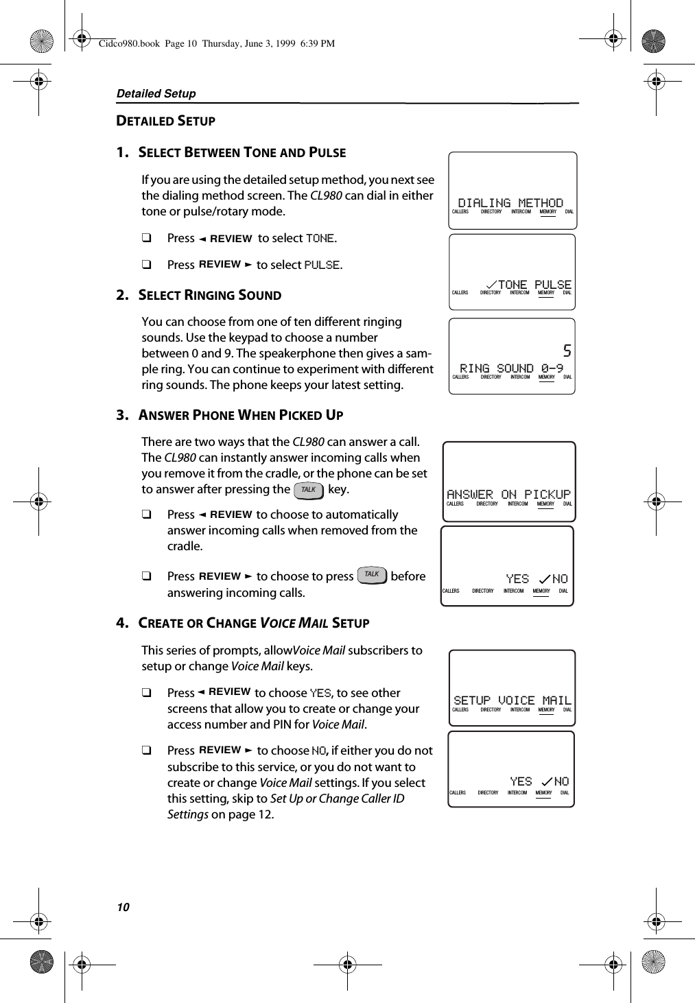 Detailed Setup10DETAILED SETUP1.   SELECT BETWEEN TONE AND PULSEIf you are using the detailed setup method, you next see the dialing method screen. The CL980 can dial in either tone or pulse/rotary mode.❑Press   to select TONE.❑Press   to select PULSE.2.   SELECT RINGING SOUNDYou can choose from one of ten different ringing sounds. Use the keypad to choose a number between 0 and 9. The speakerphone then gives a sam-ple ring. You can continue to experiment with different ring sounds. The phone keeps your latest setting.3.   ANSWER PHONE WHEN PICKED UPThere are two ways that the CL980 can answer a call. The CL980 can instantly answer incoming calls when you remove it from the cradle, or the phone can be set to answer after pressing the   key. ❑Press   to choose to automatically answer incoming calls when removed from the cradle.❑Press   to choose to press   before answering incoming calls.4.   CREATE OR CHANGE VOICE MAIL SETUPThis series of prompts, allowVoice Mail subscribers to setup or change Voice Mail keys. ❑Press   to choose YES, to see other screens that allow you to create or change your  access number and PIN for Voice Mail.❑Press   to choose NO, if either you do not subscribe to this service, or you do not want to create or change Voice Mail settings. If you select this setting, skip to Set Up or Change Caller ID Settings on page 12.DIALING METHOD 21DIR10/315:55PMAM408-555-1234CALLIN USE 1 2CALLERSSEND TO VMDIRECTORYCALL BACKINTRERCOMPLS HOLDDIALDROPCALLERS DIRECTORY INTERCOM MEMORY DIALTONE PULSE21DIR10/315:55PMAM408-555-1234CALLIN USE 1 2CALLERSSEND TO VMDIRECTORYCALL BACKINTRERCOMPLS HOLDMEMORYCONFERENCEDIALDROPCALLERS DIRECTORY INTERCOM MEMORY DIALREVIEWREVIEWRING SOUND 0-921DIR10/315:55PMAM5CALLIN USE 1 2CALLERSSEND TO VMDIRECTORYCALL BACKINTRERCOMPLS HOLDMEMORYCONFERENCEDIALDROPCALLERS DIRECTORY INTERCOM MEMORY DIALANSWER ON PICKUP21DIR10/315:55PMAM408-555-1234CALLIN USE 1 2CALLERSSEND TO VMDIRECTORYCALL BACKINTRERCOMPLS HOLDMEMORYCONFERENCEDIALDROPCALLERS DIRECTORY INTERCOM MEMORY DIALYES   NO21DIR10/315:55PMAM408-555-1234CALLIN USE 1 2CALLERSSEND TO VMDIRECTORYCALL BACKINTRERCOMPLS HOLDMEMORYCONFERENCEDIALDROPCALLERS DIRECTORY INTERCOM MEMORY DIALTALKREVIEWREVIEWTALKYES   NO21DIR10/315:55PMAM408-555-1234CALLIN USE 1 2CALLERSSEND TO VMDIRECTORYCALL BACKINTRERCOMPLS HOLDMEMORYCONFERENCEDIALDROPCALLERS DIRECTORY INTERCOM MEMORY DIALSETUP VOICE MAIL21DIR10/315:55PMAM408-555-1234CALLIN USE 1 2CALLERSSEND TO VMDIRECTORYCALL BACKINTRERCOMPLS HOLDMEMORYCONFERENCEDIALDROPCALLERS DIRECTORY INTERCOM MEMORY DIALREVIEWREVIEWCidco980.book  Page 10  Thursday, June 3, 1999  6:39 PM
