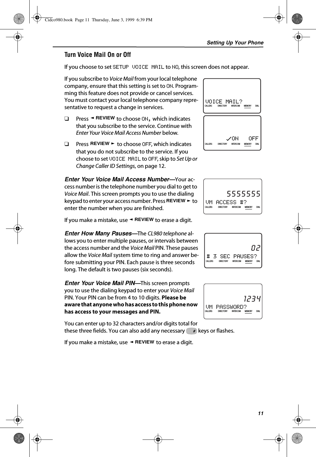 Setting Up Your Phone11Turn Voice Mail On or OffIf you choose to set SETUP VOICE MAIL to NO, this screen does not appear.If you subscribe to Voice Mail from your local telephone company, ensure that this setting is set to ON. Program-ming this feature does not provide or cancel services. You must contact your local telephone company repre-sentative to request a change in services.❑Press   to choose ON, which indicates that you subscribe to the service. Continue with Enter Your Voice Mail Access Number below.❑Press   to choose OFF, which indicates that you do not subscribe to the service. If you choose to set VOICE MAIL to OFF, skip to Set Up or Change Caller ID Settings, on page 12.Enter Your Voice Mail Access Number—Your ac-cess number is the telephone number you dial to get to Voice Mail. This screen prompts you to use the dialing keypad to enter your access number. Press   to enter the number when you are finished.If you make a mistake, use   to erase a digit.Enter How Many Pauses—The CL980 telephone al-lows you to enter multiple pauses, or intervals between the access number and the Voice Mail PIN. These pauses allow the Voice Mail system time to ring and answer be-fore submitting your PIN. Each pause is three seconds long. The default is two pauses (six seconds).Enter Your Voice Mail PIN—This screen prompts you to use the dialing keypad to enter your Voice Mail PIN. Your PIN can be from 4 to 10 digits. Please be aware that anyone who has access to this phone now has access to your messages and PIN.You can enter up to 32 characters and/or digits total for these three fields. You can also add any necessary   keys or flashes.If you make a mistake, use   to erase a digit.ON   OFF21DIR10/315:55PMAM408-555-1234CALLIN USE 1 2CALLERSSEND TO VMDIRECTORYCALL BACKINTRERCOMPLS HOLDMEMORYCONFERENCEDIALDROPCALLERS DIRECTORY INTERCOM MEMORY DIALVOICE MAIL?21DIR10/315:55PMAM408-555-1234CALLIN USE 1 2CALLERSSEND TO VMDIRECTORYCALL BACKINTRERCOMPLS HOLDMEMORYCONFERENCEDIALDROPCALLERS DIRECTORY INTERCOM MEMORY DIALREVIEWREVIEWVM ACCESS #?21DIR10/315:55PMAM5555555CALLIN USE 1 2CALLERSSEND TO VMDIRECTORYCALL BACKINTRERCOMPLS HOLDMEMORYCONFERENCEDIALDROPCALLERS DIRECTORY INTERCOM MEMORY DIALREVIEWREVIEW# 3 SEC PAUSES?21DIR10/315:55PMAM02CALLIN USE 1 2CALLERSSEND TO VMDIRECTORYCALL BACKINTRERCOMPLS HOLDMEMORYCONFERENCEDIALDROPCALLERS DIRECTORY INTERCOM MEMORY DIALVM PASSWORD?21DIR10/315:55PMAM1234CALLIN USE 1 2CALLERSSEND TO VMDIRECTORYCALL BACKINTRERCOMPLS HOLDMEMORYCONFERENCEDIALDROPCALLERS DIRECTORY INTERCOM MEMORY DIAL#REVIEWCidco980.book  Page 11  Thursday, June 3, 1999  6:39 PM