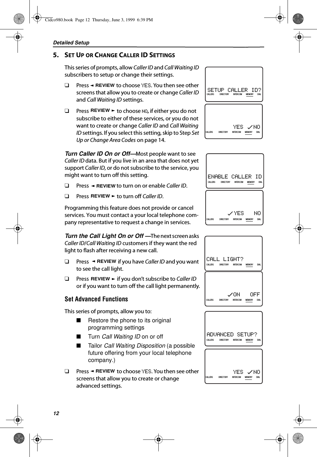 Detailed Setup125.    SET UP OR CHANGE CALLER ID SETTINGSThis series of prompts, allow Caller ID and Call Waiting ID subscribers to setup or change their settings. ❑Press   to choose YES. You then see other screens that allow you to create or change Caller ID and Call Waiting ID settings.❑Press   to choose NO, if either you do not subscribe to either of these services, or you do not want to create or change Caller ID and Call Waiting ID settings. If you select this setting, skip to Step Set Up or Change Area Codes on page 14.Turn Caller ID On or Off—Most people want to see Caller ID data. But if you live in an area that does not yet support Caller ID, or do not subscribe to the service, you might want to turn off this setting. ❑Press   to turn on or enable Caller ID.❑Press   to turn off Caller ID.Programming this feature does not provide or cancel services. You must contact a your local telephone com-pany representative to request a change in services.Turn the Call Light On or Off —The next screen asks Caller ID/Call Waiting ID customers if they want the red light to flash after receiving a new call.❑Press   if you have Caller ID and you want to see the call light. ❑Press   if you don’t subscribe to Caller ID or if you want to turn off the call light permanently.Set Advanced FunctionsThis series of prompts, allow you to:■Restore the phone to its original programming settings■Turn Call Waiting ID on or off■Tailo r Call Waiting Disposition (a possible future offering from your local telephone company.)❑Press   to choose YES. You then see other screens that allow you to create or change advanced settings.YES   NO21DIR10/315:55PMAM408-555-1234CALLIN USE 1 2CALLERSSEND TO VMDIRECTORYCALL BACKINTRERCOMPLS HOLDMEMORYCONFERENCEDIALDROPCALLERS DIRECTORY INTERCOM MEMORY DIALSETUP CALLER ID?21DIR10/315:55PMAM408-555-1234CALLIN USE 1 2CALLERSSEND TO VMDIRECTORYCALL BACKINTRERCOMPLS HOLDMEMORYCONFERENCEDIALDROPCALLERS DIRECTORY INTERCOM MEMORY DIALREVIEWREVIEWENABLE CALLER ID21DIR10/315:55PMAM408-555-1234CALLIN USE 1 2CALLERSSEND TO VMDIRECTORYCALL BACKINTRERCOMPLS HOLDMEMORYCONFERENCEDIALDROPCALLERS DIRECTORY INTERCOM MEMORY DIALYES   NO21DIR10/315:55PMAM408-555-1234CALLIN USE 1 2CALLERSSEND TO VMDIRECTORYCALL BACKINTRERCOMPLS HOLDMEMORYCONFERENCEDIALDROPCALLERS DIRECTORY INTERCOM MEMORY DIALREVIEWREVIEWREVIEWREVIEWCALL LIGHT?21DIR10/315:55PMAM408-555-1234CALLIN USE 1 2CALLERSSEND TO VMDIRECTORYCALL BACKINTRERCOMPLS HOLDMEMORYCONFERENCEDIALDROPCALLERS DIRECTORY INTERCOM MEMORY DIALON   OFF21DIR10/315:55PMAM408-555-1234CALLIN USE 1 2CALLERSSEND TO VMDIRECTORYCALL BACKINTRERCOMPLS HOLDMEMORYCONFERENCEDIALDROPCALLERS DIRECTORY INTERCOM MEMORY DIALREVIEWREVIEWREVIEWREVIEWADVANCED SETUP?21DIR10/315:55PMAM408-555-1234CALLIN USE 1 2CALLERSSEND TO VMDIRECTORYCALL BACKINTRERCOMPLS HOLDMEMORYCONFERENCEDIALDROPCALLERS DIRECTORY INTERCOM MEMORY DIALYES   NO21DIR10/315:55PMAM408-555-1234CALLIN USE 1 2CALLERSSEND TO VMDIRECTORYCALL BACKINTRERCOMPLS HOLDMEMORYCONFERENCEDIALDROPCALLERS DIRECTORY INTERCOM MEMORY DIALREVIEWCidco980.book  Page 12  Thursday, June 3, 1999  6:39 PM