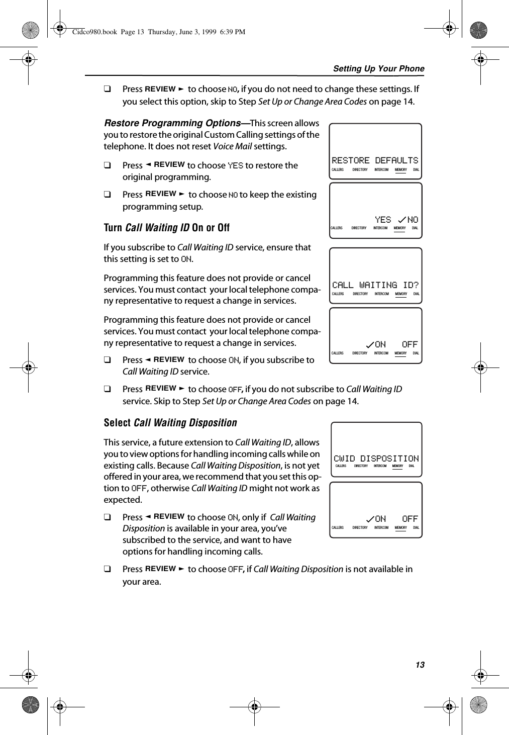 Setting Up Your Phone13❑Press   to choose NO, if you do not need to change these settings. If you select this option, skip to Step Set Up or Change Area Codes on page 14.Restore Programming Options—This screen allows you to restore the original Custom Calling settings of the telephone. It does not reset Voice Mail settings.❑Press   to choose YES to restore the original programming. ❑Press   to choose NO to keep the existing programming setup.Turn Call Waiting ID On or OffIf you subscribe to Call Waiting ID service, ensure that this setting is set to ON.Programming this feature does not provide or cancel services. You must contact  your local telephone compa-ny representative to request a change in services.Programming this feature does not provide or cancel services. You must contact  your local telephone compa-ny representative to request a change in services.❑Press   to choose ON, if you subscribe to Call Waiting ID service. ❑Press   to choose OFF, if you do not subscribe to Call Waiting ID service. Skip to Step Set Up or Change Area Codes on page 14.Select Call Waiting DispositionThis service, a future extension to Call Waiting ID, allows you to view options for handling incoming calls while on existing calls. Because Call Waiting Disposition, is not yet offered in your area, we recommend that you set this op-tion to OFF, otherwise Call Waiting ID might not work as expected.❑Press   to choose ON, only if  Call Waiting Disposition is available in your area, you’ve subscribed to the service, and want to have options for handling incoming calls.❑Press   to choose OFF, if Call Waiting Disposition is not available in your area.REVIEWRESTORE DEFAULTS21DIR10/315:55PMAM408-555-1234CALLIN USE 1 2CALLERSSEND TO VMDIRECTORYCALL BACKINTRERCOMPLS HOLDMEMORYCONFERENCEDIALDROPCALLERS DIRECTORY INTERCOM MEMORY DIALYES   NO21DIR10/315:55PMAM408-555-1234CALLIN USE 1 2CALLERSSEND TO VMDIRECTORYCALL BACKINTRERCOMPLS HOLDMEMORYCONFERENCEDIALDROPCALLERS DIRECTORY INTERCOM MEMORY DIALREVIEWREVIEWCALL WAITING ID?21DIR10/315:55PMAM408-555-1234CALLIN USE 1 2CALLERSSEND TO VMDIRECTORYCALL BACKINTRERCOMPLS HOLDMEMORYCONFERENCEDIALDROPCALLERS DIRECTORY INTERCOM MEMORY DIALON   OFF21DIR10/315:55PMAM408-555-1234CALLIN USE 1 2CALLERSSEND TO VMDIRECTORYCALL BACKINTRERCOMPLS HOLDMEMORYCONFERENCEDIALDROPCALLERS DIRECTORY INTERCOM MEMORY DIALREVIEWREVIEWCWID DISPOSITION21DIR10/315:55PMAM408-555-1234CALLIN USE 1 2CALLERSSEND TO VMDIRECTORYCALL BACKINTRERCOMPLS HOLDMEMORYCONFERENCEDIALDROPCALLERS DIRECTORY INTERCOM MEMORY DIALON   OFF21DIR10/315:55PMAM408-555-1234CALLIN USE 1 2CALLERSSEND TO VMDIRECTORYCALL BACKINTRERCOMPLS HOLDMEMORYCONFERENCEDIALDROPCALLERS DIRECTORY INTERCOM MEMORY DIALREVIEWREVIEWCidco980.book  Page 13  Thursday, June 3, 1999  6:39 PM
