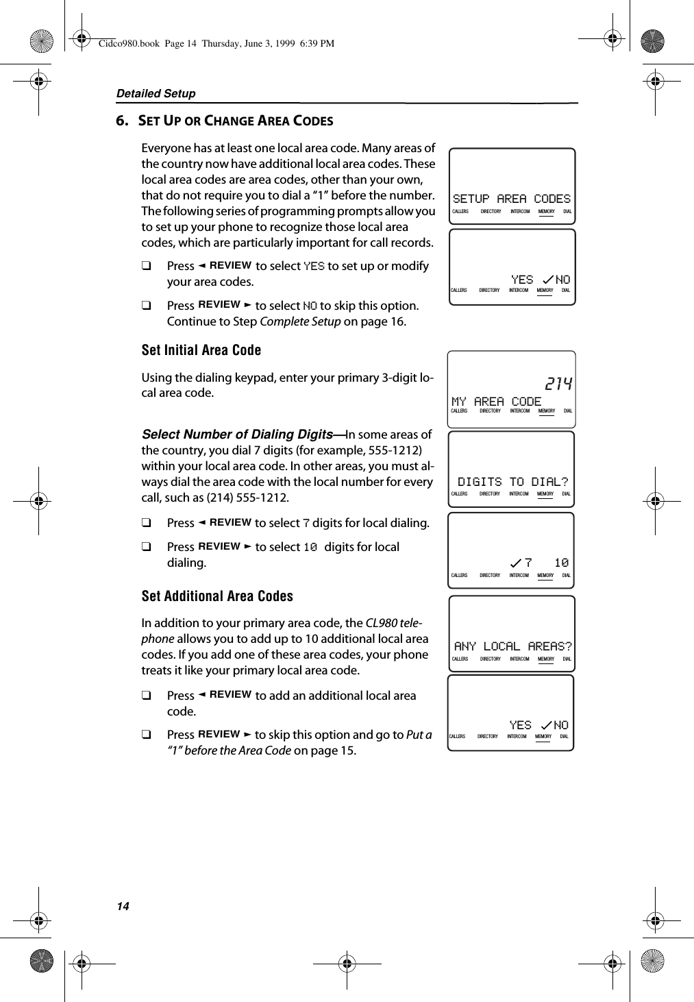 Detailed Setup146.   SET UP OR CHANGE AREA CODESEveryone has at least one local area code. Many areas of the country now have additional local area codes. These local area codes are area codes, other than your own, that do not require you to dial a “1” before the number. The following series of programming prompts allow you to set up your phone to recognize those local area codes, which are particularly important for call records.❑Press   to select YES to set up or modify your area codes.❑Press   to select NO to skip this option. Continue to Step Complete Setup on page 16.Set Initial Area CodeUsing the dialing keypad, enter your primary 3-digit lo-cal area code.Select Number of Dialing Digits—In some areas of the country, you dial 7 digits (for example, 555-1212) within your local area code. In other areas, you must al-ways dial the area code with the local number for every call, such as (214) 555-1212.❑Press   to select 7 digits for local dialing.❑Press   to select 10 digits for local dialing.Set Additional Area CodesIn addition to your primary area code, the CL980 tele-phone allows you to add up to 10 additional local area codes. If you add one of these area codes, your phone treats it like your primary local area code.❑Press   to add an additional local area code.❑Press   to skip this option and go to Put a “1” before the Area Code on page 15.SETUP AREA CODES21DIR10/315:55PMAM408-555-1234CALLIN USE 1 2CALLERSSEND TO VMDIRECTORYCALL BACKINTRERCOMPLS HOLDMEMORYCONFERENCEDIALDROPCALLERS DIRECTORY INTERCOM MEMORY DIALYES   NO21DIR10/315:55PMAM408-555-1234CALLIN USE 1 2CALLERSSEND TO VMDIRECTORYCALL BACKINTRERCOMPLS HOLDMEMORYCONFERENCEDIALDROPCALLERS DIRECTORY INTERCOM MEMORY DIALREVIEWREVIEWMY AREA CODE21DIR10/315:55PMAM214CALLIN USE 1 2CALLERSSEND TO VMDIRECTORYCALL BACKINTRERCOMPLS HOLDMEMORYCONFERENCEDIALDROPCALLERS DIRECTORY INTERCOM MEMORY DIALDIGITS TO DIAL?21DIR10/315:55PMAM408-555-1234CALLIN USE 1 2CALLERSSEND TO VMDIRECTORYCALL BACKINTRERCOMPLS HOLDMEMORYCONFERENCEDIALDROPCALLERS DIRECTORY INTERCOM MEMORY DIAL7   1021DIR10/315:55PMAM408-555-1234CALLIN USE 1 2CALLERSSEND TO VMDIRECTORYCALL BACKINTRERCOMPLS HOLDMEMORYCONFERENCEDIALDROPCALLERS DIRECTORY INTERCOM MEMORY DIALREVIEWREVIEWANY LOCAL AREAS?21DIR10/315:55PMAM408-555-1234CALLIN USE 1 2CALLERSSEND TO VMDIRECTORYCALL BACKINTRERCOMPLS HOLDMEMORYCONFERENCEDIALDROPCALLERS DIRECTORY INTERCOM MEMORY DIALYES   NO21DIR10/315:55PMAM408-555-1234CALLIN USE 1 2CALLERSSEND TO VMDIRECTORYCALL BACKINTRERCOMPLS HOLDMEMORYCONFERENCEDIALDROPCALLERS DIRECTORY INTERCOM MEMORY DIALREVIEWREVIEWCidco980.book  Page 14  Thursday, June 3, 1999  6:39 PM