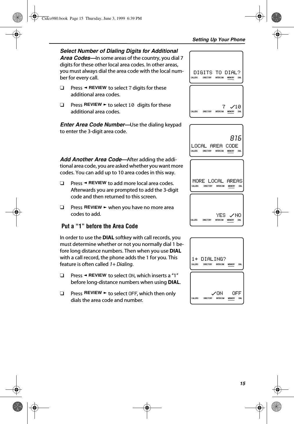 Setting Up Your Phone15Select Number of Dialing Digits for Additional Area Codes—In some areas of the country, you dial 7 digits for these other local area codes. In other areas, you must always dial the area code with the local num-ber for every call.❑Press   to select 7 digits for these additional area codes.❑Press   to select 10 digits for these additional area codes.Enter Area Code Number—Use the dialing keypad to enter the 3-digit area code.Add Another Area Code—After adding the addi-tional area code, you are asked whether you want more codes. You can add up to 10 area codes in this way.❑Press   to add more local area codes. Afterwards you are prompted to add the 3-digit code and then returned to this screen.❑Press   when you have no more area codes to add. Put a “1” before the Area CodeIn order to use the DIAL softkey with call records, you must determine whether or not you normally dial 1 be-fore long distance numbers. Then when you use DIAL with a call record, the phone adds the 1 for you. This feature is often called 1+ Dialing.❑Press   to select ON, which inserts a “1” before long-distance numbers when using DIAL.❑Press   to select OFF, which then only dials the area code and number.DIGITS TO DIAL?21DIR10/315:55PMAM408-555-1234CALLIN USE 1 2CALLERSSEND TO VMDIRECTORYCALL BACKINTRERCOMPLS HOLDMEMORYCONFERENCEDIALDROPCALLERS DIRECTORY INTERCOM MEMORY DIAL7   1021DIR10/315:55PMAM408-555-1234CALLIN USE 1 2CALLERSSEND TO VMDIRECTORYCALL BACKINTRERCOMPLS HOLDMEMORYCONFERENCEDIALDROPCALLERS DIRECTORY INTERCOM MEMORY DIALREVIEWREVIEWLOCAL AREA CODE21DIR10/315:55PMAM816CALLIN USE 1 2CALLERSSEND TO VMDIRECTORYCALL BACKINTRERCOMPLS HOLDMEMORYCONFERENCEDIALDROPCALLERS DIRECTORY INTERCOM MEMORY DIALMORE LOCAL AREAS21DIR10/315:55PMAM408-555-1234CALLIN USE 1 2CALLERSSEND TO VMDIRECTORYCALL BACKINTRERCOMPLS HOLDMEMORYCONFERENCEDIALDROPCALLERS DIRECTORY INTERCOM MEMORY DIALYES   NO21DIR10/315:55PMAM408-555-1234CALLIN USE 1 2CALLERSSEND TO VMDIRECTORYCALL BACKINTRERCOMPLS HOLDMEMORYCONFERENCEDIALDROPCALLERS DIRECTORY INTERCOM MEMORY DIALREVIEWREVIEW1+ DIALING?21DIR10/315:55PMAM408-555-1234CALLIN USE 1 2CALLERSSEND TO VMDIRECTORYCALL BACKINTRERCOMPLS HOLDMEMORYCONFERENCEDIALDROPCALLERS DIRECTORY INTERCOM MEMORY DIALON   OFF21DIR10/315:55PMAM408-555-1234CALLIN USE 1 2CALLERSSEND TO VMDIRECTORYCALL BACKINTRERCOMPLS HOLDMEMORYCONFERENCEDIALDROPCALLERS DIRECTORY INTERCOM MEMORY DIALREVIEWREVIEWCidco980.book  Page 15  Thursday, June 3, 1999  6:39 PM