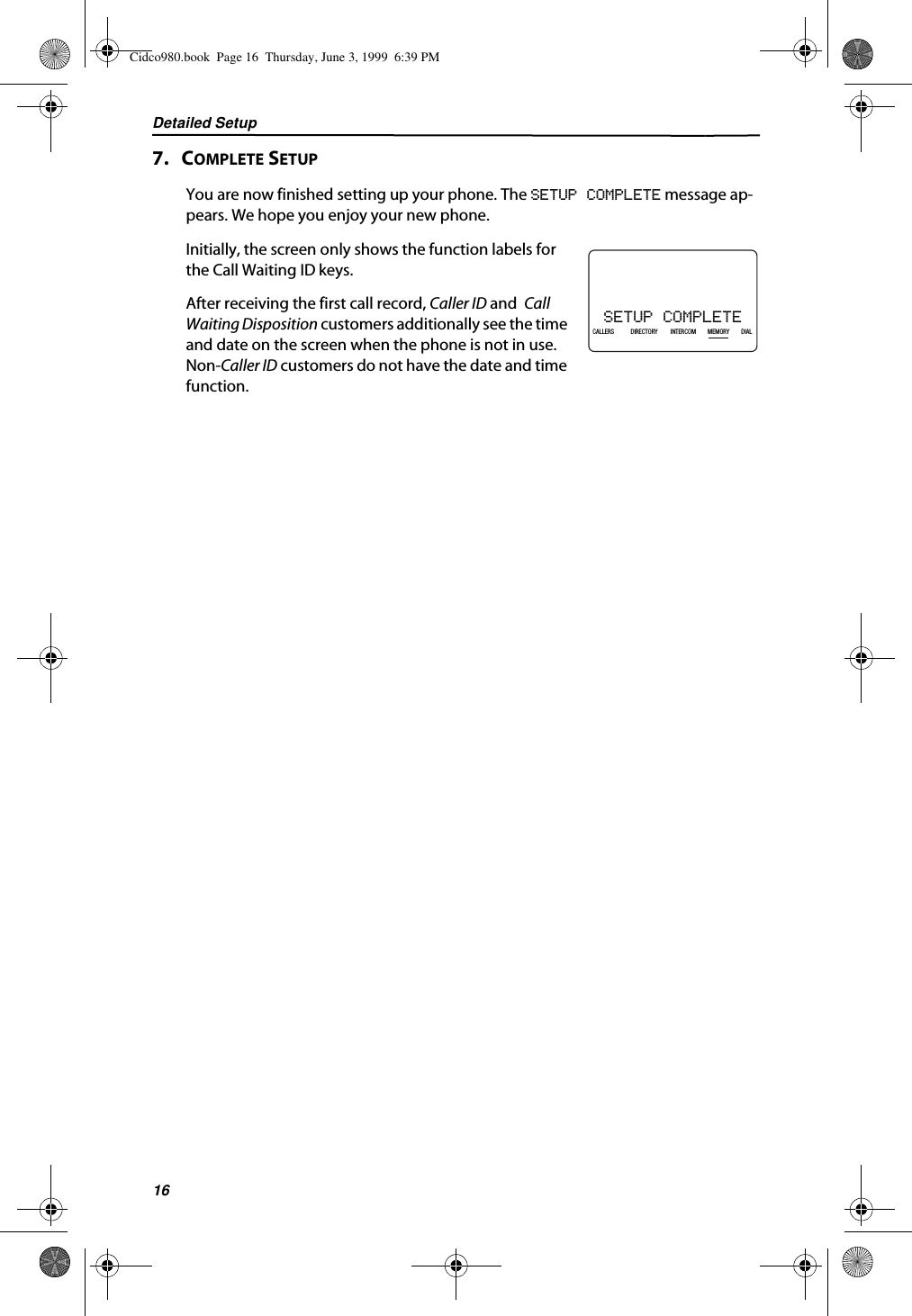 Detailed Setup167.   COMPLETE SETUPYou are now finished setting up your phone. The SETUP COMPLETE message ap-pears. We hope you enjoy your new phone.Initially, the screen only shows the function labels for the Call Waiting ID keys. After receiving the first call record, Caller ID and  Call Waiting Disposition customers additionally see the time and date on the screen when the phone is not in use. Non-Caller ID customers do not have the date and time function.SETUP COMPLETE21DIR10/315:55PMAM408-555-1234CALLIN USE 1 2CALLERSSEND TO VMDIRECTORYCALL BACKINTRERCOMPLS HOLDMEMORYCONFERENCEDIALDROPCALLERS DIRECTORY INTERCOM MEMORY DIALCidco980.book  Page 16  Thursday, June 3, 1999  6:39 PM