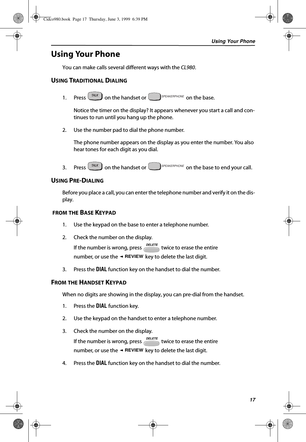 Using Your Phone17Using Your PhoneYou can make calls several different ways with the CL980.USING TRADITIONAL DIALING1. Press   on the handset or   on the base.Notice the timer on the display? It appears whenever you start a call and con-tinues to run until you hang up the phone. 2. Use the number pad to dial the phone number.The phone number appears on the display as you enter the number. You also hear tones for each digit as you dial.3. Press   on the handset or   on the base to end your call.USING PRE-DIALINGBefore you place a call, you can enter the telephone number and verify it on the dis-play. FROM THE BASE KEYPAD1. Use the keypad on the base to enter a telephone number.2. Check the number on the display.If the number is wrong, press   twice to erase the entire number, or use the   key to delete the last digit.3. Press the DIAL function key on the handset to dial the number.FROM THE HANDSET KEYPADWhen no digits are showing in the display, you can pre-dial from the handset.1. Press the DIAL function key.2. Use the keypad on the handset to enter a telephone number.3. Check the number on the display.If the number is wrong, press   twice to erase the entire number, or use the   key to delete the last digit.4. Press the DIAL function key on the handset to dial the number.TALKTALKSPEAKERPHONETALKSPEAKERPHONEDELETEREVIEWDELETEREVIEWCidco980.book  Page 17  Thursday, June 3, 1999  6:39 PM
