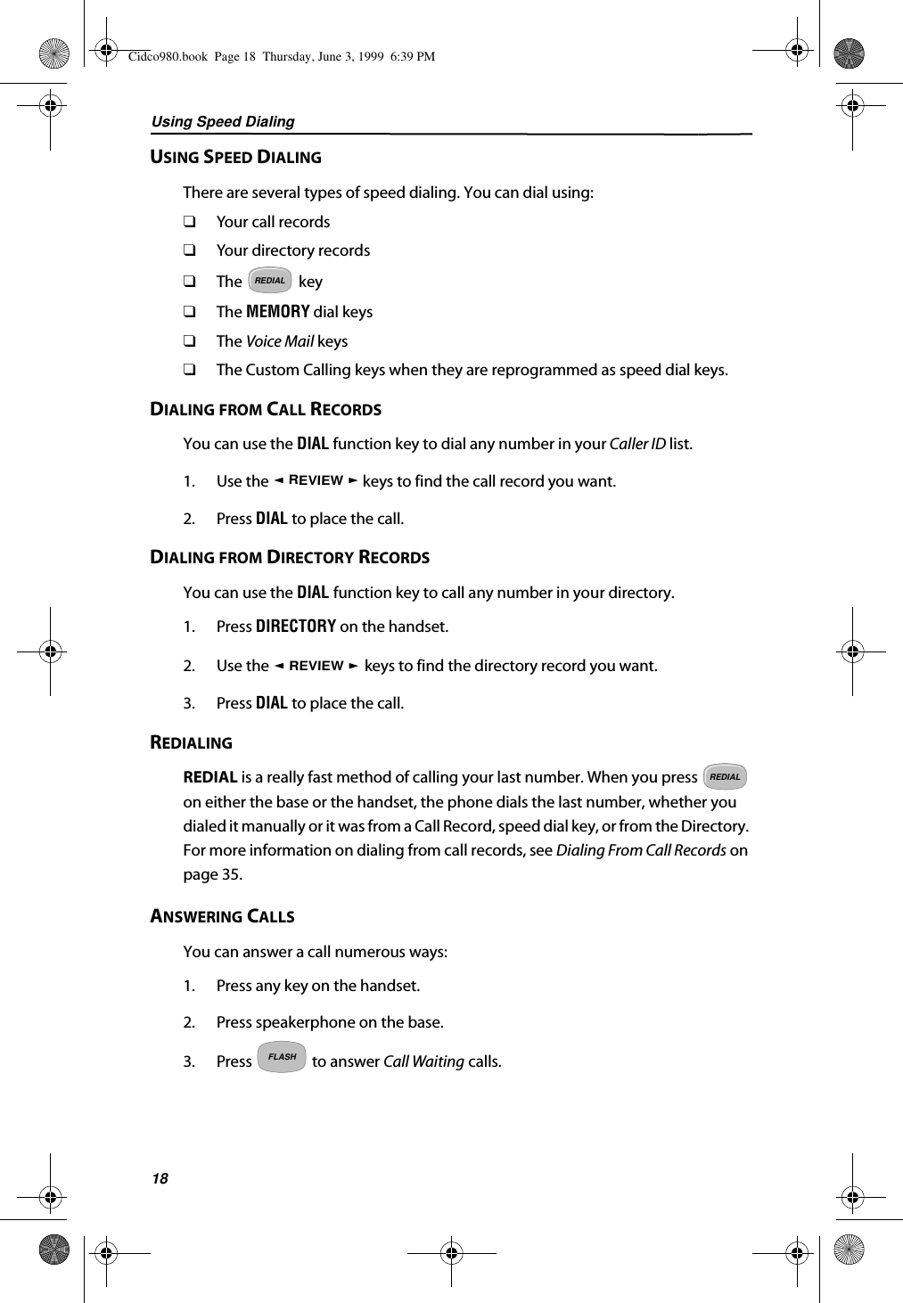 Using Speed Dialing18USING SPEED DIALINGThere are several types of speed dialing. You can dial using:❑Your call records❑Your directory records❑The   key❑The MEMORY dial keys❑The Voice Mail keys❑The Custom Calling keys when they are reprogrammed as speed dial keys.DIALING FROM CALL RECORDSYou can use the DIAL function key to dial any number in your Caller ID list.1. Use the   keys to find the call record you want.2. Press DIAL to place the call.DIALING FROM DIRECTORY RECORDSYou can use the DIAL function key to call any number in your directory.1. Press DIRECTORY on the handset.2. Use the   keys to find the directory record you want.3. Press DIAL to place the call.REDIALINGREDIAL is a really fast method of calling your last number. When you press   on either the base or the handset, the phone dials the last number, whether you dialed it manually or it was from a Call Record, speed dial key, or from the Directory. For more information on dialing from call records, see Dialing From Call Records on page 35.ANSWERING CALLSYou can answer a call numerous ways:1. Press any key on the handset.2. Press speakerphone on the base.3. Press   to answer Call Waiting calls.REDIALREVIEWREVIEWREDIALFLASHCidco980.book  Page 18  Thursday, June 3, 1999  6:39 PM