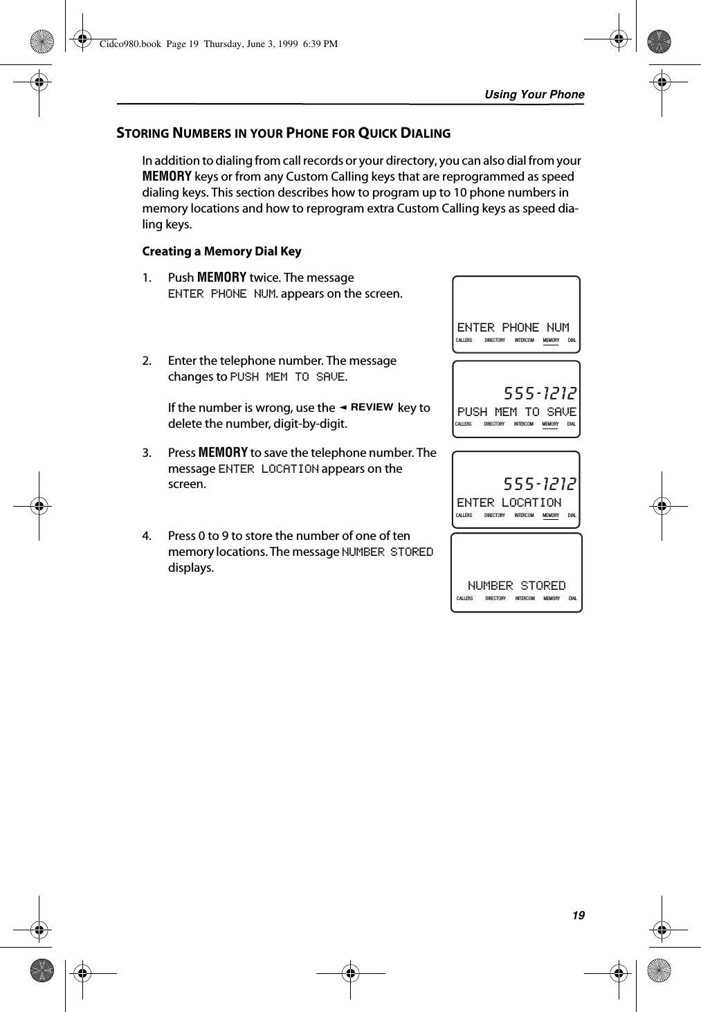 Using Your Phone19STORING NUMBERS IN YOUR PHONE FOR QUICK DIALINGIn addition to dialing from call records or your directory, you can also dial from your MEMORY keys or from any Custom Calling keys that are reprogrammed as speed dialing keys. This section describes how to program up to 10 phone numbers in memory locations and how to reprogram extra Custom Calling keys as speed dia-ling keys.Creating a Memory Dial Key1. Push MEMORY twice. The messageENTER PHONE NUM. appears on the screen.2. Enter the telephone number. The message changes to PUSH MEM TO SAVE.If the number is wrong, use the   key to delete the number, digit-by-digit.3. Press MEMORY to save the telephone number. The message ENTER LOCATION appears on the screen.4. Press 0 to 9 to store the number of one of ten memory locations. The message NUMBER STORED displays.ENTER PHONE NUM21DIR10/315:55PMAM CALLIN USE 1 2CALLERSSEND TO VMDIRECTORYCALL BACKINTRERCOMPLS HOLDMEMORYCONFERENCEDIALDROPCALLERS DIRECTORY INTERCOM MEMORY DIALPUSH MEM TO SAVE21DIR10/315:55PMAM555-1212CALLIN USE 1 2CALLERSSEND TO VMDIRECTORYCALL BACKINTRERCOMPLS HOLDMEMORYCONFERENCEDIALDROPCALLERS DIRECTORY INTERCOM MEMORY DIALREVIEWENTER LOCATION21DIR10/315:55PMAM555-1212CALLIN USE 1 2CALLERSSEND TO VMDIRECTORYCALL BACKINTRERCOMPLS HOLDMEMORYCONFERENCEDIALDROPCALLERS DIRECTORY INTERCOM MEMORY DIALNUMBER STORED21DIR10/315:55PMAM CALLIN USE 1 2CALLERSSEND TO VMDIRECTORYCALL BACKINTRERCOMPLS HOLDMEMORYCONFERENCEDIALDROPCALLERS DIRECTORY INTERCOM MEMORY DIALCidco980.book  Page 19  Thursday, June 3, 1999  6:39 PM