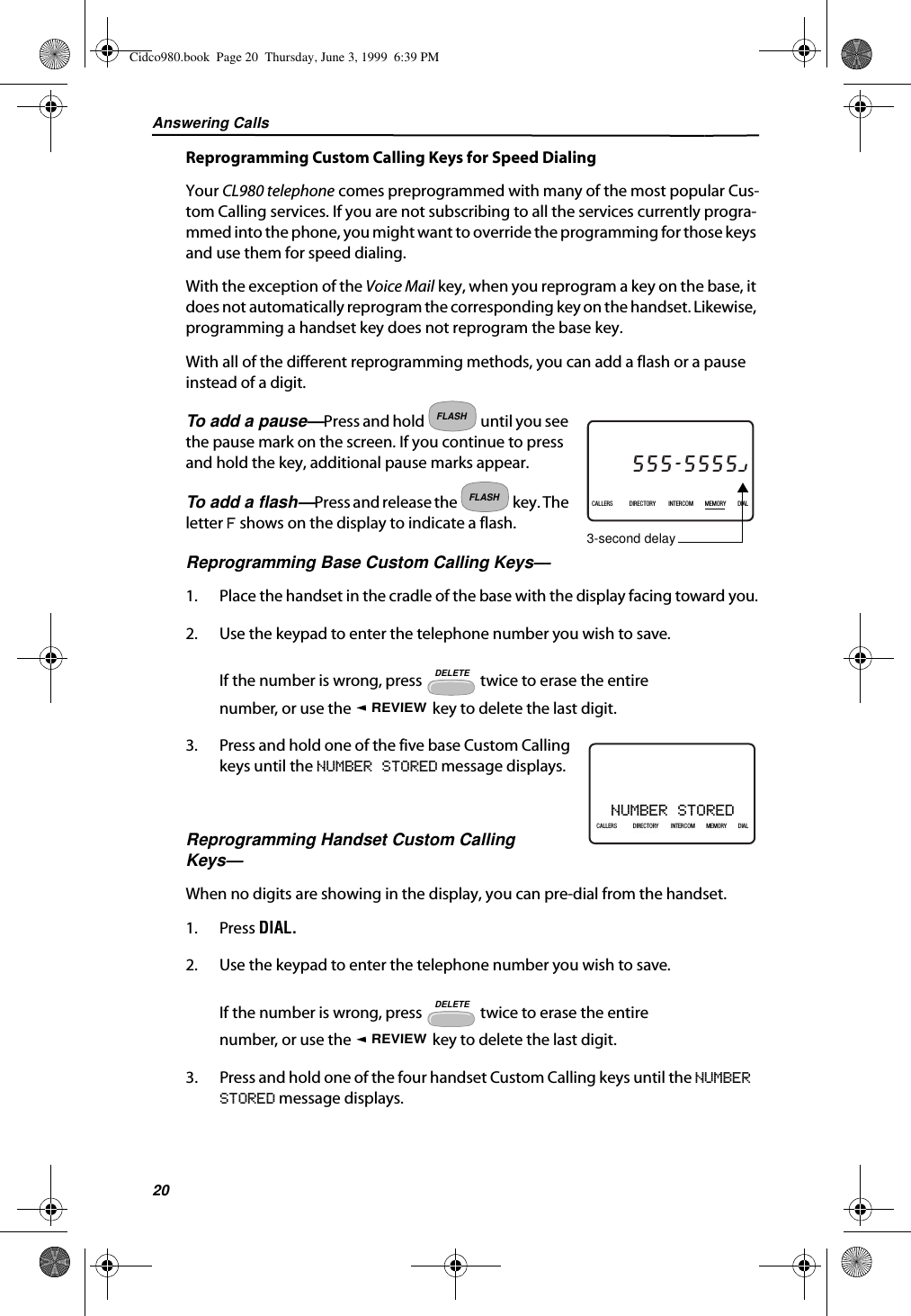 Answering Calls20Reprogramming Custom Calling Keys for Speed DialingYour CL980 telephone comes preprogrammed with many of the most popular Cus-tom Calling services. If you are not subscribing to all the services currently progra-mmed into the phone, you might want to override the programming for those keys and use them for speed dialing.With the exception of the Voice Mail key, when you reprogram a key on the base, it does not automatically reprogram the corresponding key on the handset. Likewise, programming a handset key does not reprogram the base key.With all of the different reprogramming methods, you can add a flash or a pause instead of a digit.To add a pause—Press and hold   until you see the pause mark on the screen. If you continue to press and hold the key, additional pause marks appear.To add a flash—Press and release the   key. The letter F shows on the display to indicate a flash.Reprogramming Base Custom Calling Keys—1. Place the handset in the cradle of the base with the display facing toward you.2. Use the keypad to enter the telephone number you wish to save.If the number is wrong, press   twice to erase the entire number, or use the   key to delete the last digit.3. Press and hold one of the five base Custom Calling keys until the NUMBER STORED message displays. Reprogramming Handset Custom Calling Keys—When no digits are showing in the display, you can pre-dial from the handset.1. Press DIAL.2. Use the keypad to enter the telephone number you wish to save.If the number is wrong, press   twice to erase the entire number, or use the   key to delete the last digit.3. Press and hold one of the four handset Custom Calling keys until the NUMBER STORED message displays.MOTHER GOOSE27DIR5/31PMAM555-5555CALLIN USE 1 2CALLERSSEND TO VMDIRECTORYCALL BACKINTRERCOMPLS HOLDMEMORYCONFERENCEDIALDROP5:45CALLERS DIRECTORY INTERCOM MEMORY DIAL3-second delayFLASHFLASHDELETEREVIEWNUMBER STORED21DIR10/315:55PMAM CALLIN USE 1 2CALLERSSEND TO VMDIRECTORYCALL BACKINTRERCOMPLS HOLDMEMORYCONFERENCEDIALDROPCALLERS DIRECTORY INTERCOM MEMORY DIALDELETEREVIEWCidco980.book  Page 20  Thursday, June 3, 1999  6:39 PM