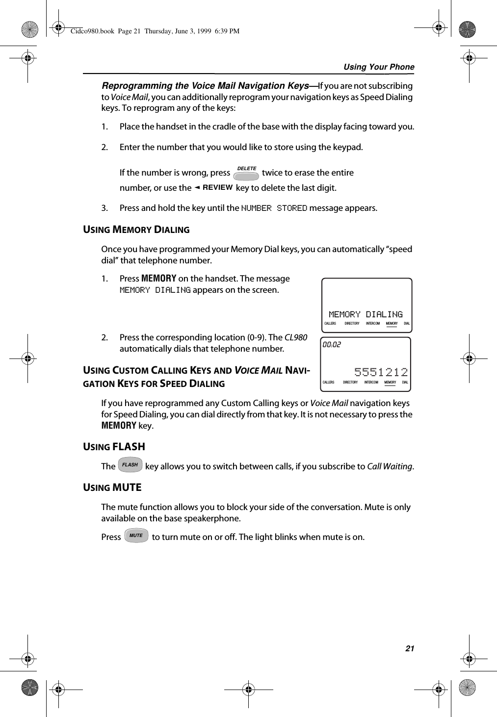 Using Your Phone21Reprogramming the Voice Mail Navigation Keys—If you are not subscribing to Voice Mail, you can additionally reprogram your navigation keys as Speed Dialing keys. To reprogram any of the keys:1. Place the handset in the cradle of the base with the display facing toward you.2. Enter the number that you would like to store using the keypad.If the number is wrong, press   twice to erase the entire number, or use the   key to delete the last digit.3. Press and hold the key until the NUMBER STORED message appears.USING MEMORY DIALINGOnce you have programmed your Memory Dial keys, you can automatically “speed dial” that telephone number.1. Press MEMORY on the handset. The message MEMORY DIALING appears on the screen.2. Press the corresponding location (0-9). The CL980 automatically dials that telephone number.USING CUSTOM CALLING KEYS AND VOICE MAIL NAVI-GATION KEYS FOR SPEED DIALINGIf you have reprogrammed any Custom Calling keys or Voice Mail navigation keys for Speed Dialing, you can dial directly from that key. It is not necessary to press the MEMORY key. USING FLASHThe   key allows you to switch between calls, if you subscribe to Call Waiting.USING MUTEThe mute function allows you to block your side of the conversation. Mute is only available on the base speakerphone. Press   to turn mute on or off. The light blinks when mute is on.DELETEREVIEWMEMORY DIALING21DIR10/315:55PMAM408-555-1234CALLIN USE 1 2CALLERSSEND TO VMDIRECTORYCALL BACKINTRERCOMPLS HOLDMEMORYCONFERENCEDIALDROPCALLERS DIRECTORY INTERCOM MEMORY DIAL21DIR10/31PMAM5551212CALLIN USE 1 2CALLERSSEND TO VMDIRECTORYCALL BACKINTRERCOMPLS HOLDMEMORYCONFERENCEDIALDROP00:02CALLERS DIRECTORY INTERCOM MEMORY DIALFLASHMUTECidco980.book  Page 21  Thursday, June 3, 1999  6:39 PM