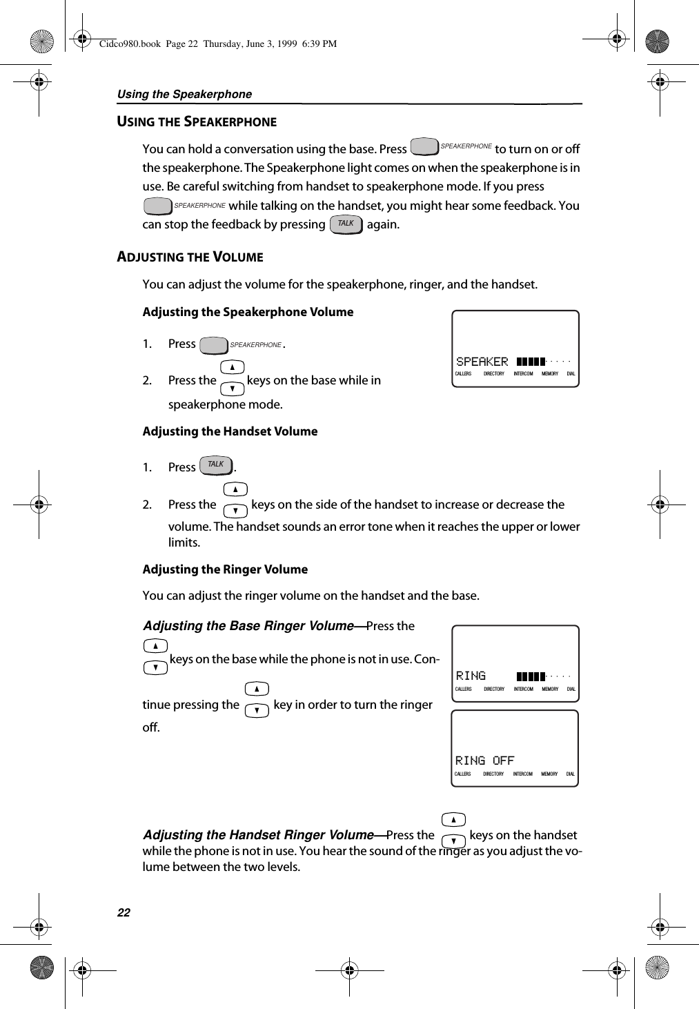 Using the Speakerphone22USING THE SPEAKERPHONEYou can hold a conversation using the base. Press   to turn on or off the speakerphone. The Speakerphone light comes on when the speakerphone is in use. Be careful switching from handset to speakerphone mode. If you press  while talking on the handset, you might hear some feedback. You can stop the feedback by pressing   again.ADJUSTING THE VOLUMEYou can adjust the volume for the speakerphone, ringer, and the handset.Adjusting the Speakerphone Volume1. Press .2. Press the   keys on the base while in speakerphone mode.Adjusting the Handset Volume1. Press .2. Press the   keys on the side of the handset to increase or decrease the volume. The handset sounds an error tone when it reaches the upper or lower limits.Adjusting the Ringer VolumeYou can adjust the ringer volume on the handset and the base.Adjusting the Base Ringer Volume—Press the  keys on the base while the phone is not in use. Con-tinue pressing the   key in order to turn the ringer off.Adjusting the Handset Ringer Volume—Press the   keys on the handset while the phone is not in use. You hear the sound of the ringer as you adjust the vo-lume between the two levels.SPEAKERPHONESPEAKERPHONETALKSPEAKER21DIR10/315:55PMAM408-555-1234CALLIN USE 1 2CALLERSSEND TO VMDIRECTORYCALL BACKINTRERCOMPLS HOLDMEMORYCONFERENCEDIALDROPCALLERS DIRECTORY INTERCOM MEMORY DIALSPEAKERPHONETALKRING21DIR10/315:55PMAM408-555-1234CALLIN USE 1 2CALLERSSEND TO VMDIRECTORYCALL BACKINTRERCOMPLS HOLDMEMORYCONFERENCEDIALDROPCALLERS DIRECTORY INTERCOM MEMORY DIALRING OFF21DIR10/315:55PMAM408-555-1234CALLIN USE 1 2CALLERSSEND TO VMDIRECTORYCALL BACKINTRERCOMPLS HOLDMEMORYCONFERENCEDIALDROPCALLERS DIRECTORY INTERCOM MEMORY DIALCidco980.book  Page 22  Thursday, June 3, 1999  6:39 PM