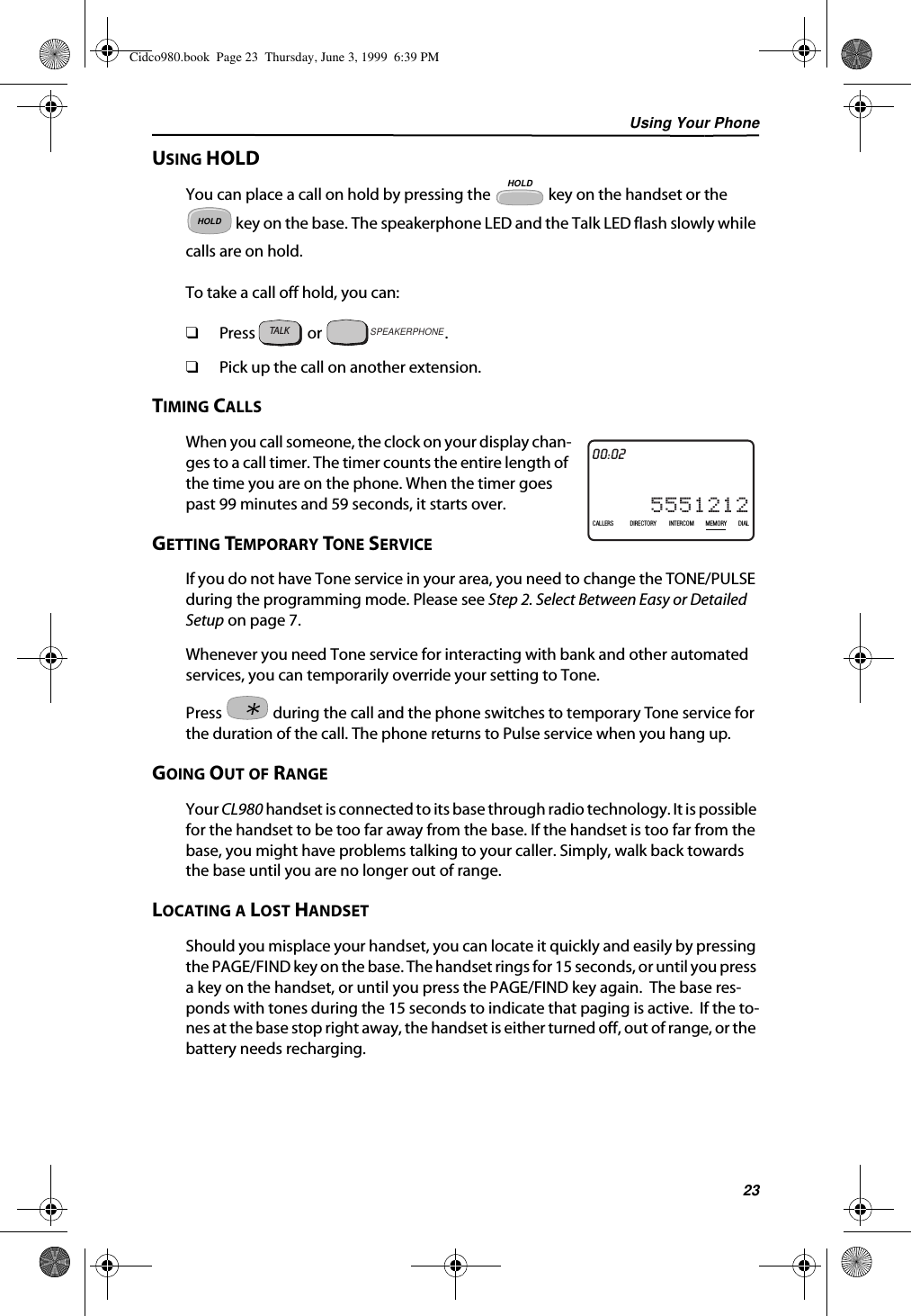 Using Your Phone23USING HOLDYou can place a call on hold by pressing the   key on the handset or the  key on the base. The speakerphone LED and the Talk LED flash slowly while calls are on hold.To take a call off hold, you can:❑Press   or  .❑Pick up the call on another extension.TIMING CALLSWhen you call someone, the clock on your display chan-ges to a call timer. The timer counts the entire length of the time you are on the phone. When the timer goes past 99 minutes and 59 seconds, it starts over.GETTING TEMPORARY TONE SERVICEIf you do not have Tone service in your area, you need to change the TONE/PULSE during the programming mode. Please see Step 2. Select Between Easy or Detailed Setup on page 7. Whenever you need Tone service for interacting with bank and other automated services, you can temporarily override your setting to Tone. Press   during the call and the phone switches to temporary Tone service for the duration of the call. The phone returns to Pulse service when you hang up.GOING OUT OF RANGEYour CL980 handset is connected to its base through radio technology. It is possible for the handset to be too far away from the base. If the handset is too far from the base, you might have problems talking to your caller. Simply, walk back towards the base until you are no longer out of range.LOCATING A LOST HANDSETShould you misplace your handset, you can locate it quickly and easily by pressing the PAGE/FIND key on the base. The handset rings for 15 seconds, or until you press a key on the handset, or until you press the PAGE/FIND key again.  The base res-ponds with tones during the 15 seconds to indicate that paging is active.  If the to-nes at the base stop right away, the handset is either turned off, out of range, or the battery needs recharging.HOLDHOLDTALKSPEAKERPHONE21DIR10/31PMAM5551212CALLIN USE 1 2CALLERSSEND TO VMDIRECTORYCALL BACKINTRERCOMPLS HOLDMEMORYCONFERENCEDIALDROP00:02CALLERS DIRECTORY INTERCOM MEMORY DIALCidco980.book  Page 23  Thursday, June 3, 1999  6:39 PM