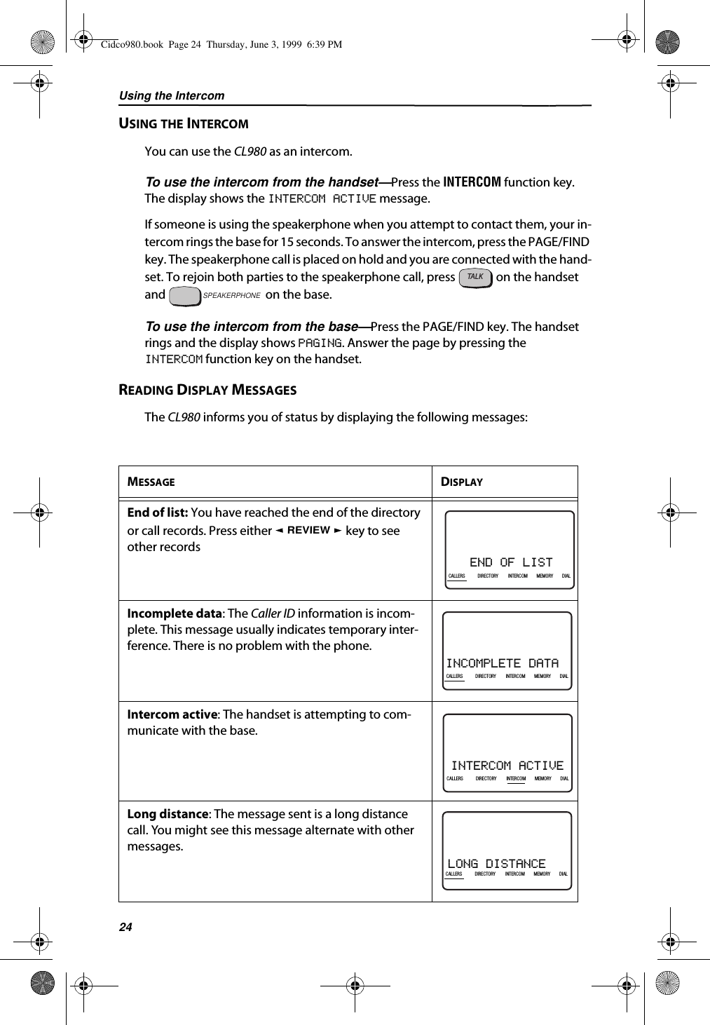 Using the Intercom24USING THE INTERCOMYou can use the CL980 as an intercom. To use the intercom from the handset—Press the INTERCOM function key. The display shows the INTERCOM ACTIVE message.If someone is using the speakerphone when you attempt to contact them, your in-tercom rings the base for 15 seconds. To answer the intercom, press the PAGE/FIND key. The speakerphone call is placed on hold and you are connected with the hand-set. To rejoin both parties to the speakerphone call, press   on the handset and   on the base.To use the intercom from the base—Press the PAGE/FIND key. The handset rings and the display shows PAGING. Answer the page by pressing theINTERCOM function key on the handset.READING DISPLAY MESSAGESThe CL980 informs you of status by displaying the following messages:MESSAGE DISPLAYEnd of list: You have reached the end of the directory or call records. Press either   key to see other recordsIncomplete data: The Caller ID information is incom-plete. This message usually indicates temporary inter-ference. There is no problem with the phone.Intercom active: The handset is attempting to com-municate with the base.Long distance: The message sent is a long distance call. You might see this message alternate with other messages.TALKSPEAKERPHONEREVIEWEND OF LIST21DIR10/315:55PMAM408-555-1234CALLCALLERS DIRECTORY INTERCOM MEMORY DIALINCOMPLETE DATA21DIR10/315:55PMAM408-555-1234CALLIN USE 1 2CALLERSSEND TO VMDIRECTORYCALL BACKINTRERCOMPLS HOLDMEMORYCONFERENCEDIALDROPCALLERS DIRECTORY INTERCOM MEMORY DIALINTERCOM ACTIVE21DIR10/315:55PMAM408-555-1234CALLIN USE 1 2CALLERSSEND TO VMDIRECTORYCALL BACKINTRERCOMPLS HOLDMEMORYCONFERENCEDIALDROPCALLERS DIRECTORY INTERCOM MEMORY DIALLONG DISTANCE21DIR10/315:55PMAM408-555-1234CALLCALLERS DIRECTORY INTERCOM MEMORY DIALCidco980.book  Page 24  Thursday, June 3, 1999  6:39 PM