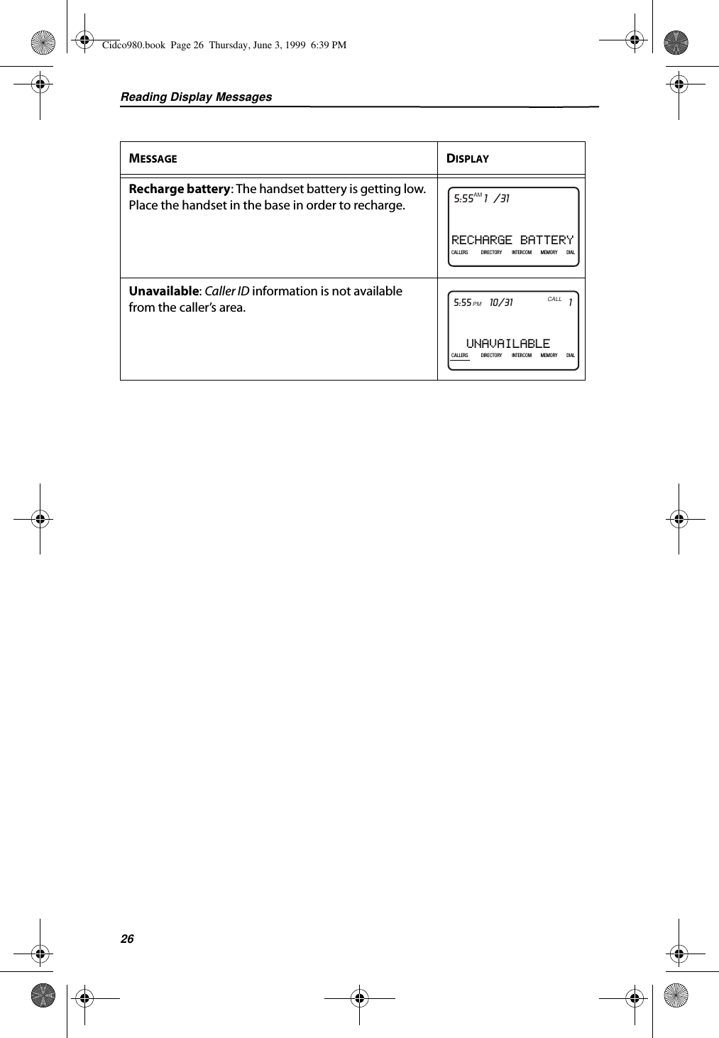 Reading Display Messages26Recharge battery: The handset battery is getting low. Place the handset in the base in order to recharge.Unavailable: Caller ID information is not available from the caller’s area.MESSAGE DISPLAYRECHARGE BATTERY21DIR10/315:55PMAM408-555-1234CALLIN USE 1 2CALLERSSEND TO VMDIRECTORYCALL BACKINTRERCOMPLS HOLDMEMORYCONFERENCEDIALDROPCALLERS DIRECTORY INTERCOM MEMORY DIALUNAVAILABLE21DIR10/315:55PMAM408-555-1234CALLCALLERS DIRECTORY INTERCOM MEMORY DIALCidco980.book  Page 26  Thursday, June 3, 1999  6:39 PM