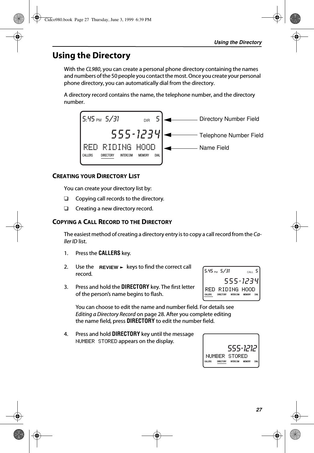 Using the Directory27Using the DirectoryWith the CL980, you can create a personal phone directory containing the names and numbers of the 50 people you contact the most. Once you create your personal phone directory, you can automatically dial from the directory. A directory record contains the name, the telephone number, and the directory number. CREATING YOUR DIRECTORY LISTYou can create your directory list by:❑Copying call records to the directory.❑Creating a new directory record.COPYING A CALL RECORD TO THE DIRECTORYThe easiest method of creating a directory entry is to copy a call record from the Ca-ller ID list. 1. Press the CALLERS key.2. Use the   keys to find the correct call record.3. Press and hold the DIRECTORY key. The first letter of the person’s name begins to flash.You can choose to edit the name and number field. For details see Editing a Directory Record on page 28. After you complete editing the name field, press DIRECTORY to edit the number field.4. Press and hold DIRECTORY key until the message NUMBER STORED appears on the display.RED RIDING HOOD5DIR5/31PMAM555-1234CALLIN USE 1 2CALLERSSEND TO VMDIRECTORYCALL BACKINTRERCOMPLS HOLDMEMORYCONFERENCEDIALDROP5:45CALLERS DIRECTORY INTERCOM MEMORY DIALDirectory Number FieldTelephone Number FieldName FieldRED RIDING HOOD5CALL5/31PMAM555-1234CALLIN USE 1 2CALLERSSEND TO VMDIRECTORYCALL BACKINTRERCOMPLS HOLDMEMORYCONFERENCEDIALDROP5:45CALLERS DIRECTORY INTERCOM MEMORY DIALREVIEWNUMBER STORED21DIR10/315:55PMAM CALLIN USE 1 2CALLERSSEND TO VMDIRECTORYCALL BACKINTRERCOMPLS HOLDMEMORYCONFERENCEDIALDROP555-1212CALLERS DIRECTORY INTERCOM MEMORY DIALCidco980.book  Page 27  Thursday, June 3, 1999  6:39 PM