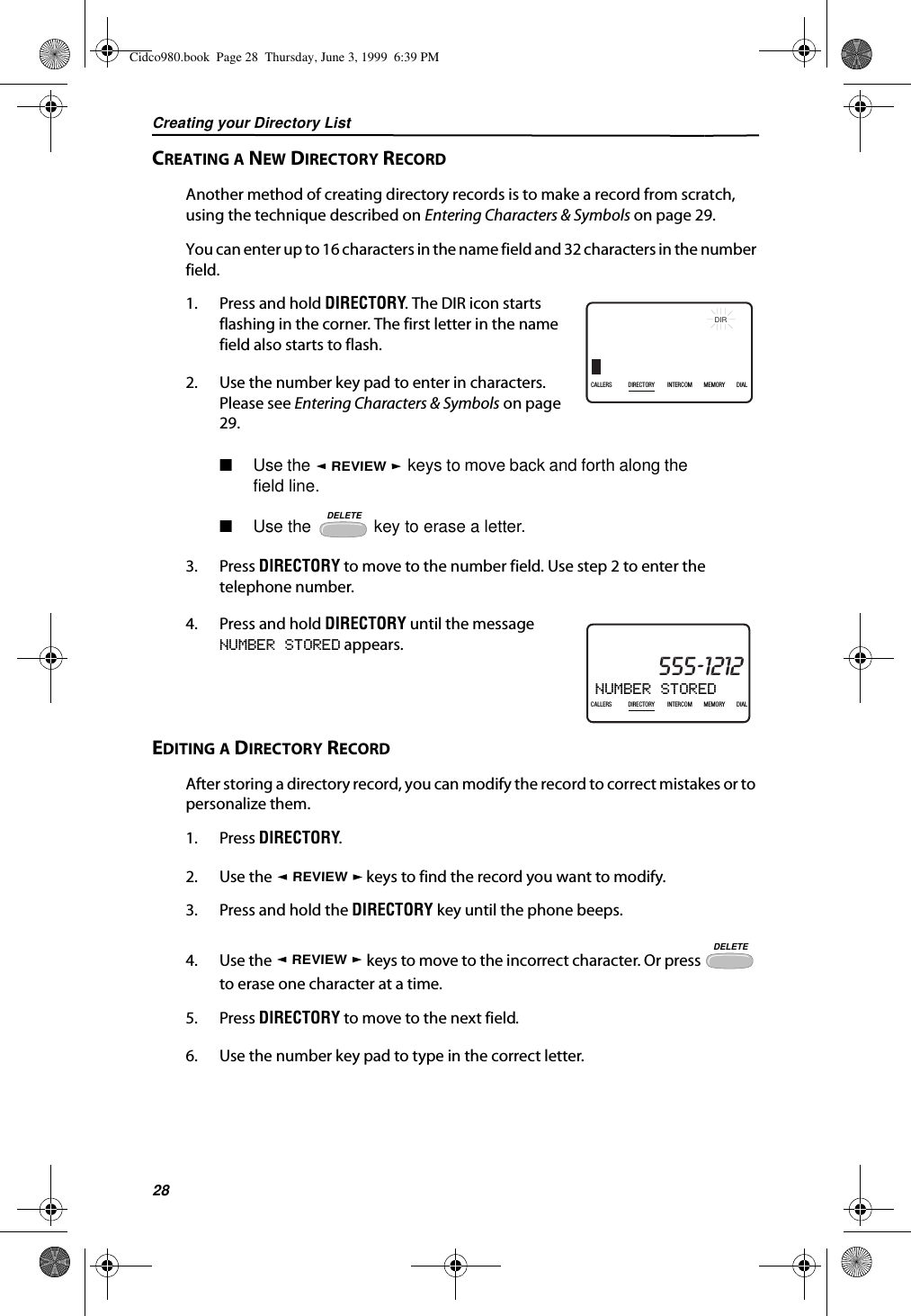 Creating your Directory List28CREATING A NEW DIRECTORY RECORDAnother method of creating directory records is to make a record from scratch, using the technique described on Entering Characters &amp; Symbols on page 29.You can enter up to 16 characters in the name field and 32 characters in the number field.1. Press and hold DIRECTORY. The DIR icon starts flashing in the corner. The first letter in the name field also starts to flash.2. Use the number key pad to enter in characters. Please see Entering Characters &amp; Symbols on page 29.■Use the   keys to move back and forth along the field line.■Use the   key to erase a letter.3. Press DIRECTORY to move to the number field. Use step 2 to enter the telephone number.4. Press and hold DIRECTORY until the message NUMBER STORED appears.EDITING A DIRECTORY RECORDAfter storing a directory record, you can modify the record to correct mistakes or to personalize them.1. Press DIRECTORY.2. Use the   keys to find the record you want to modify.3. Press and hold the DIRECTORY key until the phone beeps.4. Use the   keys to move to the incorrect character. Or press   to erase one character at a time.5. Press DIRECTORY to move to the next field.6. Use the number key pad to type in the correct letter.RED RIDING HOOD5DIR5/31PMAM555-1234CALLIN USE 1 2CALLERSSEND TO VMDIRECTORYCALL BACKINTRERCOMPLS HOLDMEMORYCONFERENCEDIALDROP5:45CALLERS DIRECTORY INTERCOM MEMORY DIALREVIEWDELETENUMBER STORED21DIR10/315:55PMAM CALLIN USE 1 2CALLERSSEND TO VMDIRECTORYCALL BACKINTRERCOMPLS HOLDMEMORYCONFERENCEDIALDROP555-1212CALLERS DIRECTORY INTERCOM MEMORY DIALREVIEWREVIEWDELETECidco980.book  Page 28  Thursday, June 3, 1999  6:39 PM
