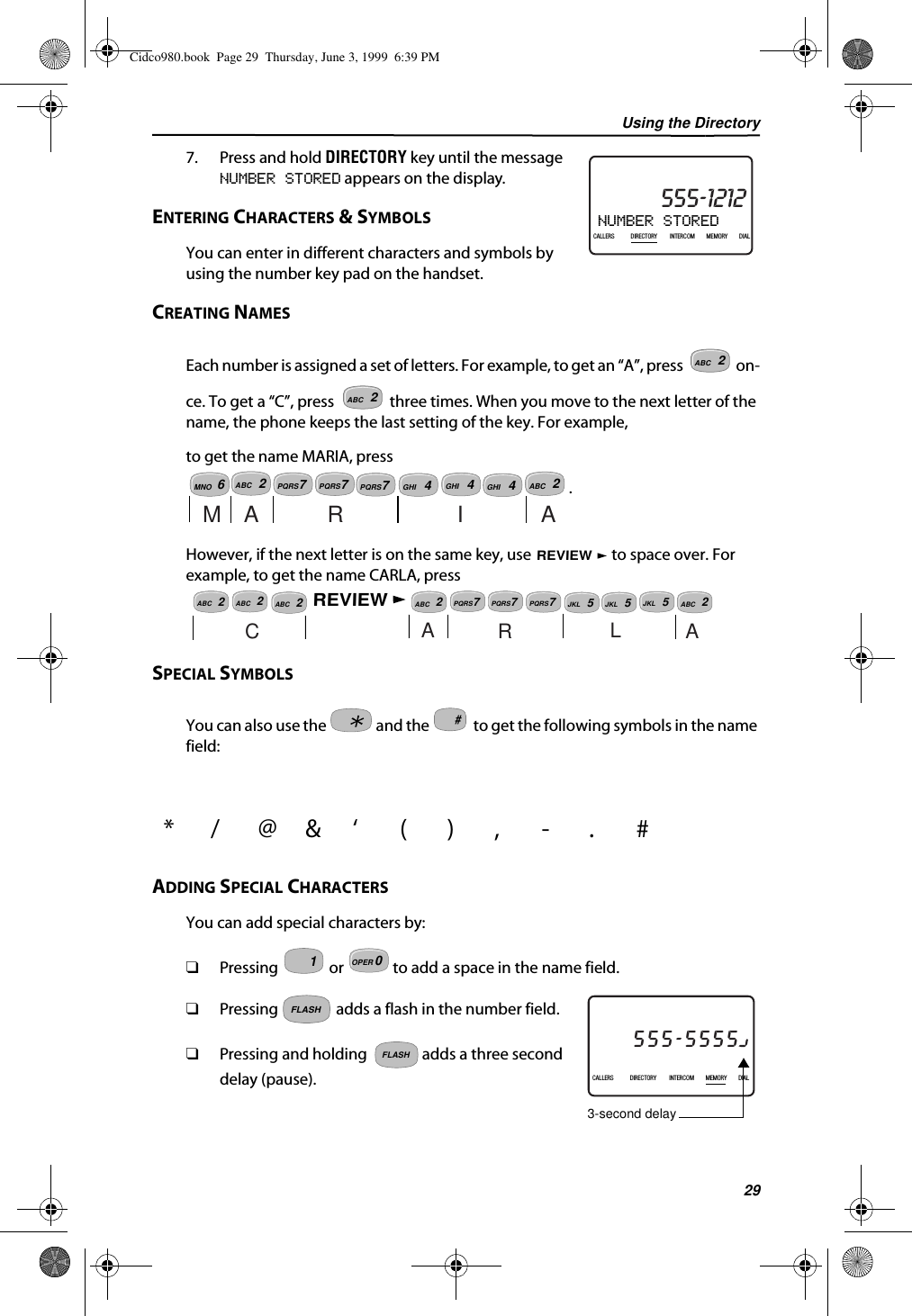 Using the Directory297. Press and hold DIRECTORY key until the message NUMBER STORED appears on the display.ENTERING CHARACTERS &amp; SYMBOLSYou can enter in different characters and symbols by using the number key pad on the handset.CREATING NAMESEach number is assigned a set of letters. For example, to get an “A”, press   on-ce. To get a “C”, press   three times. When you move to the next letter of the name, the phone keeps the last setting of the key. For example,to get the name MARIA, press .However, if the next letter is on the same key, use   to space over. For example, to get the name CARLA, press SPECIAL SYMBOLSYou can also use the   and the   to get the following symbols in the name field:ADDING SPECIAL CHARACTERSYou can add special characters by:❑Pressing   or   to add a space in the name field.❑Pressing   adds a flash in the number field.❑Pressing and holding   adds a three second delay (pause).*/@&amp;‘(),-.#NUMBER STORED21DIR10/315:55PMAM CALLIN USE 1 2CALLERSSEND TO VMDIRECTORYCALL BACKINTRERCOMPLS HOLDMEMORYCONFERENCEDIALDROP555-1212CALLERS DIRECTORY INTERCOM MEMORY DIALABC2ABC2ABC27PQRSABC2MARIA7PQRS7PQRS4GHI4GHI4GHIMNO6REVIEWABC27PQRSABC2ABC2REVIEWABC27PQRS7PQRSABC2CARLA5JKL5JKL5JKL#10OPERMOTHER GOOSE27DIR5/31PMAM555-5555CALLIN USE 1 2CALLERSSEND TO VMDIRECTORYCALL BACKINTRERCOMPLS HOLDMEMORYCONFERENCEDIALDROP5:45CALLERS DIRECTORY INTERCOM MEMORY DIAL3-second delayFLASHFLASHCidco980.book  Page 29  Thursday, June 3, 1999  6:39 PM