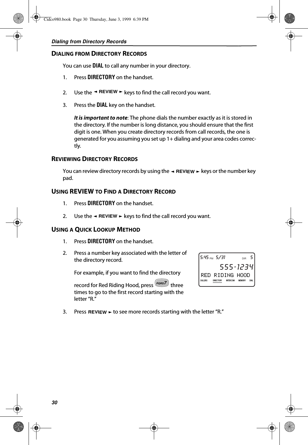 Dialing from Directory Records30DIALING FROM DIRECTORY RECORDSYou can use DIAL to call any number in your directory.1. Press DIRECTORY on the handset.2. Use the   keys to find the call record you want.3. Press the DIAL key on the handset.It is important to note: The phone dials the number exactly as it is stored in the directory. If the number is long distance, you should ensure that the first digit is one. When you create directory records from call records, the one is generated for you assuming you set up 1+ dialing and your area codes correc-tly.REVIEWING DIRECTORY RECORDSYou can review directory records by using the   keys or the number key pad.USING REVIEW TO FIND A DIRECTORY RECORD1. Press DIRECTORY on the handset.2. Use the   keys to find the call record you want.USING A QUICK LOOKUP METHOD1. Press DIRECTORY on the handset.2. Press a number key associated with the letter of the directory record.For example, if you want to find the directory record for Red Riding Hood, press   three times to go to the first record starting with the letter “R.”3. Press   to see more records starting with the letter “R.”REVIEWREVIEWREVIEWRED RIDING HOOD5DIR5/31PMAM555-1234CALLIN USE 1 2CALLERSSEND TO VMDIRECTORYCALL BACKINTRERCOMPLS HOLDMEMORYCONFERENCEDIALDROP5:45CALLERS DIRECTORY INTERCOM MEMORY DIAL7PQRSREVIEWCidco980.book  Page 30  Thursday, June 3, 1999  6:39 PM