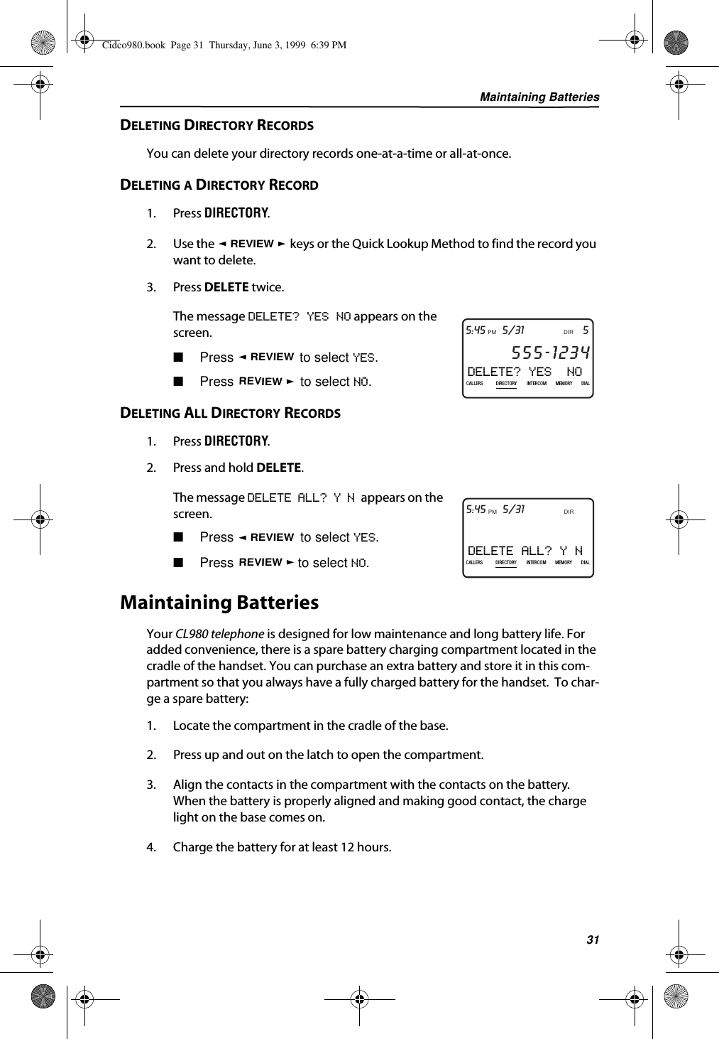 Maintaining Batteries31DELETING DIRECTORY RECORDSYou can delete your directory records one-at-a-time or all-at-once.DELETING A DIRECTORY RECORD1. Press DIRECTORY.2. Use the   keys or the Quick Lookup Method to find the record you want to delete.3. Press DELETE twice.The message DELETE? YES NO appears on the screen.■Press   to select YES.■Press   to select NO.DELETING ALL DIRECTORY RECORDS1. Press DIRECTORY.2. Press and hold DELETE.The message DELETE ALL? Y N appears on the screen.■Press   to select YES.■Press   to select NO.Maintaining BatteriesYour CL980 telephone is designed for low maintenance and long battery life. For added convenience, there is a spare battery charging compartment located in the cradle of the handset. You can purchase an extra battery and store it in this com-partment so that you always have a fully charged battery for the handset.  To char-ge a spare battery:1. Locate the compartment in the cradle of the base.2. Press up and out on the latch to open the compartment.3. Align the contacts in the compartment with the contacts on the battery. When the battery is properly aligned and making good contact, the charge light on the base comes on.4. Charge the battery for at least 12 hours.REVIEWDELETE? YES  NO5DIR5/31PMAM555-1234CALLIN USE 1 2CALLERSSEND TO VMDIRECTORYCALL BACKINTRERCOMPLS HOLDMEMORYCONFERENCEDIALDROP5:45CALLERS DIRECTORY INTERCOM MEMORY DIALREVIEWREVIEWDELETE ALL? Y N5DIR5/31PMAM555-1234CALLIN USE 1 2CALLERSSEND TO VMDIRECTORYCALL BACKINTRERCOMPLS HOLDMEMORYCONFERENCEDIALDROP5:45CALLERS DIRECTORY INTERCOM MEMORY DIALREVIEWREVIEWCidco980.book  Page 31  Thursday, June 3, 1999  6:39 PM