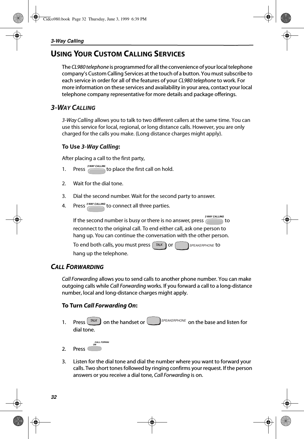 3-Way Calling32USING YOUR CUSTOM CALLING SERVICESThe CL980 telephone is programmed for all the convenience of your local telephone company’s Custom Calling Services at the touch of a button. You must subscribe to each service in order for all of the features of your CL980 telephone to work. For more information on these services and availability in your area, contact your local telephone company representative for more details and package offerings.3-WAY CALLING3-Way Calling allows you to talk to two different callers at the same time. You can use this service for local, regional, or long distance calls. However, you are only charged for the calls you make. (Long distance charges might apply).To Use 3-Way Calling:After placing a call to the first party,1. Press   to place the first call on hold.2. Wait for the dial tone.3. Dial the second number. Wait for the second party to answer.4. Press   to connect all three parties.If the second number is busy or there is no answer, press   to reconnect to the original call. To end either call, ask one person to hang up. You can continue the conversation with the other person. To end both calls, you must press   or   to hang up the telephone.CALL FORWARDINGCall Forwarding allows you to send calls to another phone number. You can make outgoing calls while Call Forwarding works. If you forward a call to a long-distance number, local and long-distance charges might apply.To Turn Call Forwarding On:1. Press   on the handset or   on the base and listen for  dial tone.2. Press 3. Listen for the dial tone and dial the number where you want to forward your calls. Two short tones followed by ringing confirms your request. If the person answers or you receive a dial tone, Call Forwarding is on.3 WAY CALLING3 WAY CALLING3 WAY CALLINGTALKSPEAKERPHONETALKSPEAKERPHONEONCALL FORWARCidco980.book  Page 32  Thursday, June 3, 1999  6:39 PM