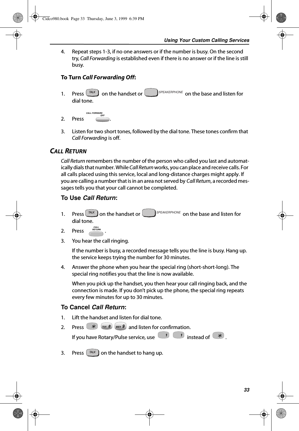 Using Your Custom Calling Services334. Repeat steps 1-3, if no one answers or if the number is busy. On the second try, Call Forwarding is established even if there is no answer or if the line is still busy.To Turn Call Forwarding Off:1. Press   on the handset or   on the base and listen for  dial tone.2. Press .3. Listen for two short tones, followed by the dial tone. These tones confirm that Call Forwarding is off.CALL RETURNCall Return remembers the number of the person who called you last and automat-ically dials that number. While Call Return works, you can place and receive calls. For all calls placed using this service, local and long-distance charges might apply. If you are calling a number that is in an area not served by Call Return, a recorded mes-sages tells you that your call cannot be completed.To Use Call Return:1. Press   on the handset or   on the base and listen for  dial tone.2. Press    .3. You hear the call ringing. If the number is busy, a recorded message tells you the line is busy. Hang up. the service keeps trying the number for 30 minutes.4. Answer the phone when you hear the special ring (short-short-long). The special ring notifies you that the line is now available.When you pick up the handset, you then hear your call ringing back, and the connection is made. If you don’t pick up the phone, the special ring repeats every few minutes for up to 30 minutes.To Cancel Call Return:1. Lift the handset and listen for dial tone.2. Press   and listen for confirmation.If you have Rotary/Pulse service, use   instead of  .3. Press   on the handset to hang up.TALKSPEAKERPHONEOFFCALL FORWARDTALKSPEAKERPHONECALL RETURN8TUV9WXY1 1TALKCidco980.book  Page 33  Thursday, June 3, 1999  6:39 PM