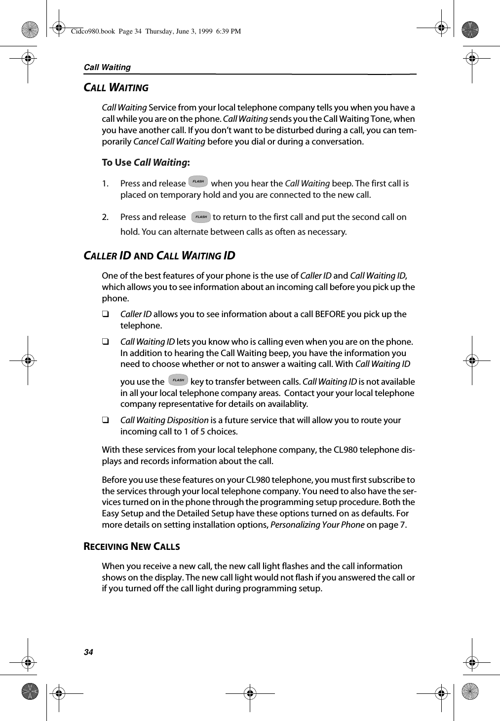 Call Waiting34CALL WAITINGCall Waiting Service from your local telephone company tells you when you have a call while you are on the phone. Call Waiting sends you the Call Waiting Tone, when you have another call. If you don’t want to be disturbed during a call, you can tem-porarily Cancel Call Waiting before you dial or during a conversation.To Use Call Waiting:1. Press and release when you hear the Call Waiting beep. The first call is placed on temporary hold and you are connected to the new call.2. Press and release  to return to the first call and put the second call on hold. You can alternate between calls as often as necessary.CALLER ID AND CALL WAITING IDOne of the best features of your phone is the use of Caller ID and Call Waiting ID, which allows you to see information about an incoming call before you pick up the phone. ❑Caller ID allows you to see information about a call BEFORE you pick up the telephone.❑Call Waiting ID lets you know who is calling even when you are on the phone.  In addition to hearing the Call Waiting beep, you have the information you need to choose whether or not to answer a waiting call. With Call Waiting ID you use the   key to transfer between calls. Call Waiting ID is not available in all your local telephone company areas.  Contact your your local telephone company representative for details on availablity.❑Call Waiting Disposition is a future service that will allow you to route your incoming call to 1 of 5 choices.  With these services from your local telephone company, the CL980 telephone dis-plays and records information about the call.Before you use these features on your CL980 telephone, you must first subscribe to the services through your local telephone company. You need to also have the ser-vices turned on in the phone through the programming setup procedure. Both the Easy Setup and the Detailed Setup have these options turned on as defaults. For more details on setting installation options, Personalizing Your Phone on page 7.RECEIVING NEW CALLSWhen you receive a new call, the new call light flashes and the call information shows on the display. The new call light would not flash if you answered the call or if you turned off the call light during programming setup.FLASHFLASHFLASHCidco980.book  Page 34  Thursday, June 3, 1999  6:39 PM