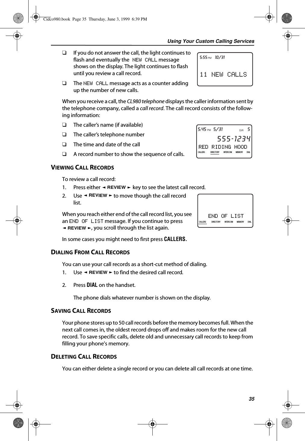 Using Your Custom Calling Services35❑If you do not answer the call, the light continues to flash and eventually the NEW CALL message shows on the display. The light continues to flash until you review a call record.❑The NEW CALL message acts as a counter adding up the number of new calls. When you receive a call, the CL980 telephone displays the caller information sent by the telephone company, called a call record. The call record consists of the follow-ing information:❑The caller’s name (if available) ❑The caller’s telephone number❑The time and date of the call❑A record number to show the sequence of calls.VIEWING CALL RECORDSTo review a call record:1. Press either   key to see the latest call record.2. Use   to move though the call record list.When you reach either end of the call record list, you see an END OF LIST message. If you continue to press , you scroll through the list again.In some cases you might need to first press CALLERS.DIALING FROM CALL RECORDSYou can use your call records as a short-cut method of dialing. 1. Use   to find the desired call record.2. Press DIAL on the handset.The phone dials whatever number is shown on the display. SAVING CALL RECORDSYour phone stores up to 50 call records before the memory becomes full. When the next call comes in, the oldest record drops off and makes room for the new call record. To save specific calls, delete old and unnecessary call records to keep from filling your phone’s memory.DELETING CALL RECORDSYou can either delete a single record or you can delete all call records at one time.11 NEW CALLS21DIR10/315:55PMAM CALLRED RIDING HOOD5DIR5/31PMAM555-1234CALLIN USE 1 2CALLERSSEND TO VMDIRECTORYCALL BACKINTRERCOMPLS HOLDMEMORYCONFERENCEDIALDROP5:45CALLERS DIRECTORY INTERCOM MEMORY DIALREVIEWEND OF LIST21DIR10/315:55PMAM408-555-1234CALLCALLERS DIRECTORY INTERCOM MEMORY DIALREVIEWREVIEWREVIEWCidco980.book  Page 35  Thursday, June 3, 1999  6:39 PM