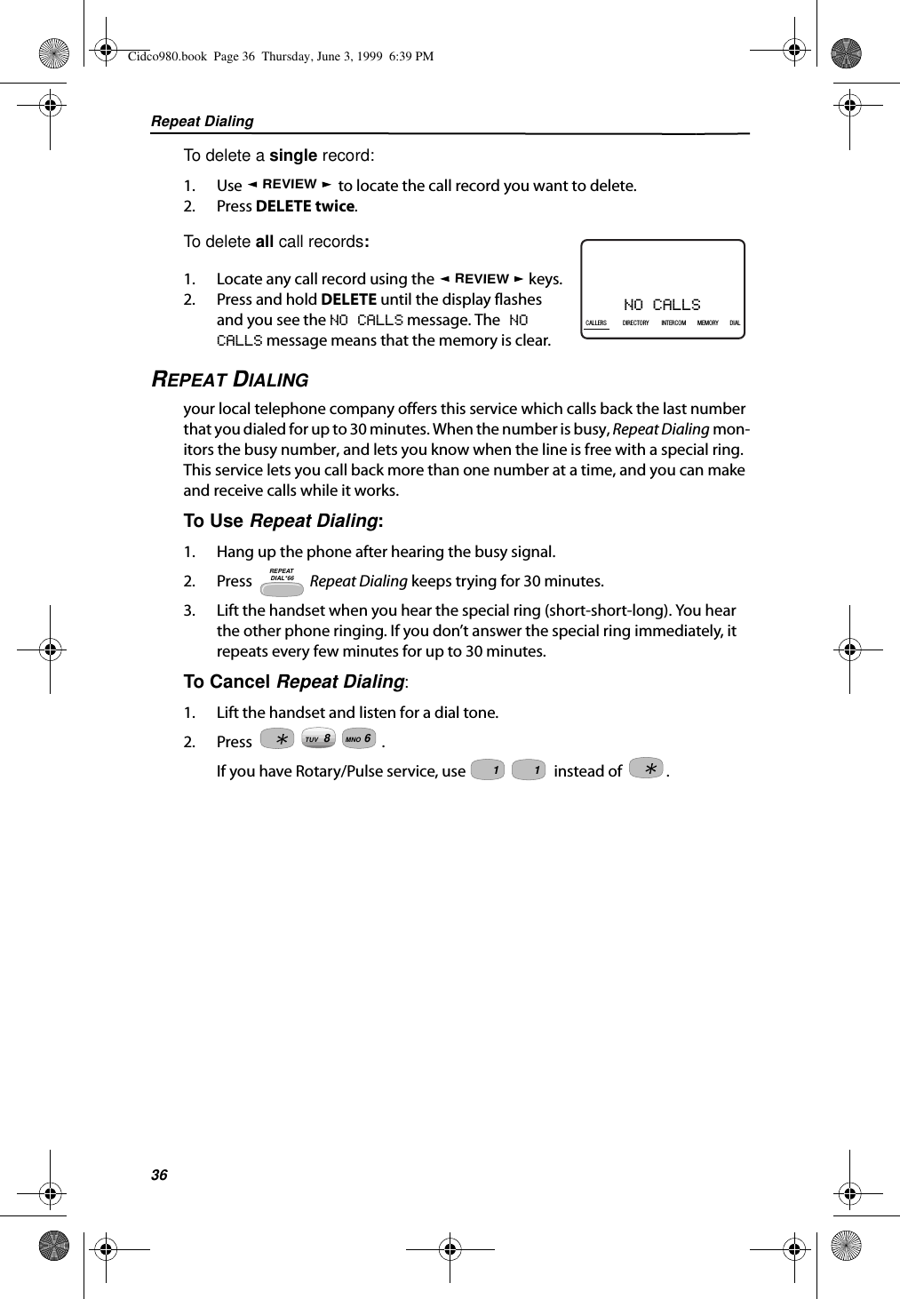 Repeat Dialing36To delete a single record: 1. Use   to locate the call record you want to delete.2. Press DELETE twice. To delete all call records:1. Locate any call record using the   keys.2. Press and hold DELETE until the display flashes and you see the NO CALLS message. The NO CALLS message means that the memory is clear.REPEAT DIALING your local telephone company offers this service which calls back the last number that you dialed for up to 30 minutes. When the number is busy, Repeat Dialing mon-itors the busy number, and lets you know when the line is free with a special ring. This service lets you call back more than one number at a time, and you can make and receive calls while it works. To Use Repeat Dialing:1. Hang up the phone after hearing the busy signal.2. Press  Repeat Dialing keeps trying for 30 minutes.3. Lift the handset when you hear the special ring (short-short-long). You hear the other phone ringing. If you don’t answer the special ring immediately, it repeats every few minutes for up to 30 minutes.To Cancel Repeat Dialing:1. Lift the handset and listen for a dial tone.2. Press .If you have Rotary/Pulse service, use   instead of  .REVIEWNO CALLS21DIR10/315:55PMAM408-555-1234CALLCALLERS DIRECTORY INTERCOM MEMORY DIALREVIEWREPEAT DIAL*668TUV6MNO11Cidco980.book  Page 36  Thursday, June 3, 1999  6:39 PM