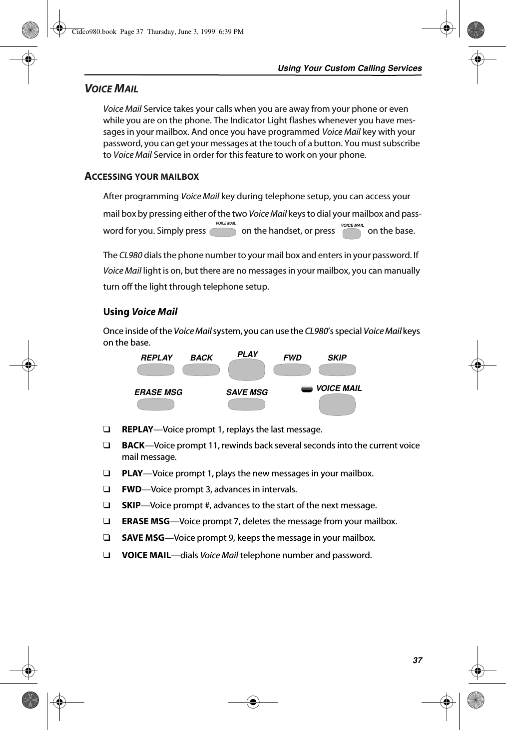 Using Your Custom Calling Services37VOICE MAILVoice Mail Service takes your calls when you are away from your phone or even while you are on the phone. The Indicator Light flashes whenever you have mes-sages in your mailbox. And once you have programmed Voice Mail key with your password, you can get your messages at the touch of a button. You must subscribe to Voice Mail Service in order for this feature to work on your phone.ACCESSING YOUR MAILBOXAfter programming Voice Mail key during telephone setup, you can access your mail box by pressing either of the two Voice Mail keys to dial your mailbox and pass-word for you. Simply press   on the handset, or press   on the base.The CL980 dials the phone number to your mail box and enters in your password. If  Voice Mail light is on, but there are no messages in your mailbox, you can manually turn off the light through telephone setup.Using Voice MailOnce inside of the Voice Mail system, you can use the CL980’s special Voice Mail keys on the base.❑REPLAY—Voice prompt 1, replays the last message.❑BACK—Voice prompt 11, rewinds back several seconds into the current voice mail message.❑PLAY—Voice prompt 1, plays the new messages in your mailbox.❑FWD—Voice prompt 3, advances in intervals.❑SKIP—Voice prompt #, advances to the start of the next message.❑ERASE MSG—Voice prompt 7, deletes the message from your mailbox.❑SAVE MSG—Voice prompt 9, keeps the message in your mailbox.❑VOICE MAIL—dials Voice Mail telephone number and password.VOICE MAILVOICE MAILREPLAY BACK PLAY FWD SKIPERASE MSG SAVE MSG VOICE MAILCidco980.book  Page 37  Thursday, June 3, 1999  6:39 PM