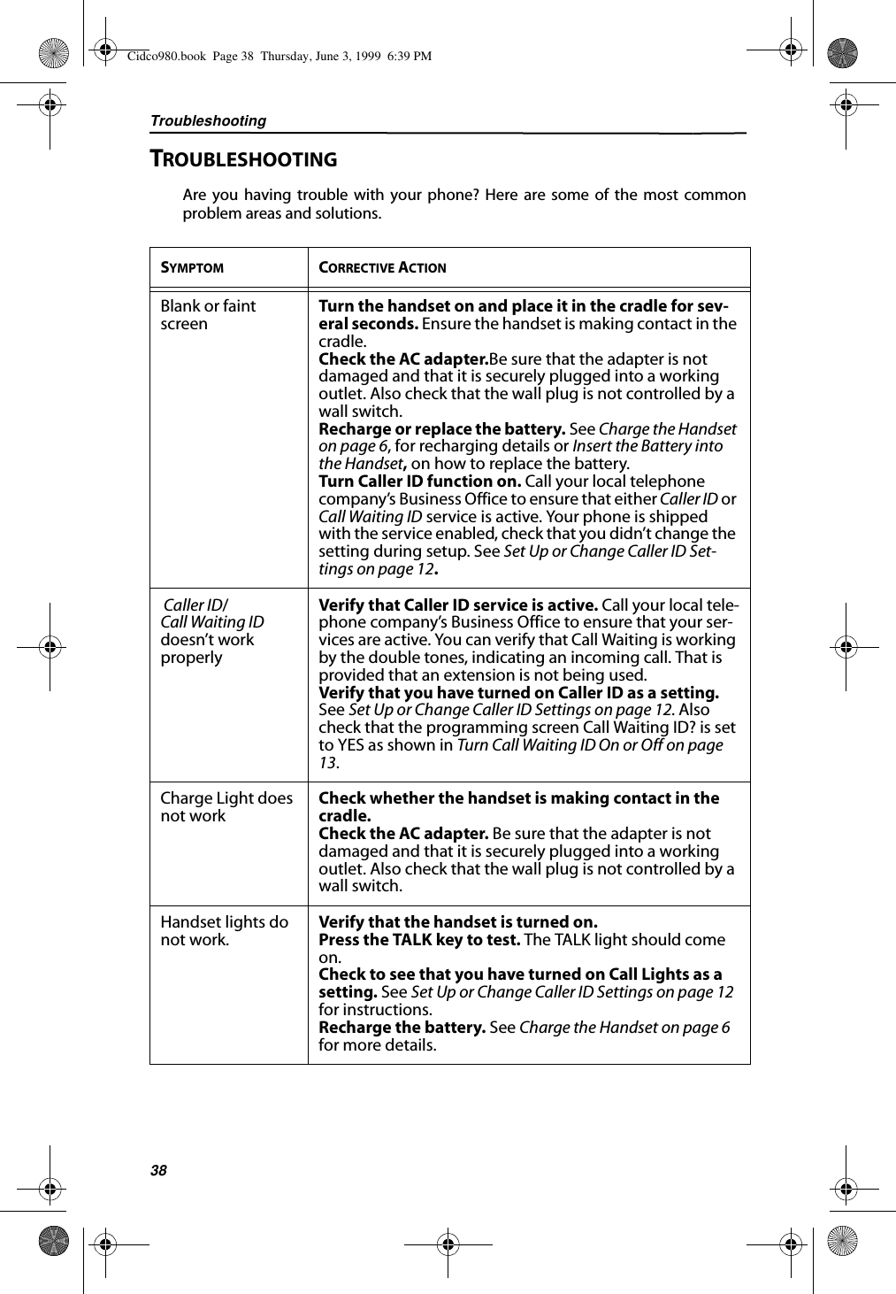 Troubleshooting38TROUBLESHOOTINGAre you having trouble with your phone? Here are some of the most commonproblem areas and solutions.SYMPTOM CORRECTIVE ACTIONBlank or faint screen Turn the handset on and place it in the cradle for sev-eral seconds. Ensure the handset is making contact in the cradle.Check the AC adapter.Be sure that the adapter is not damaged and that it is securely plugged into a working outlet. Also check that the wall plug is not controlled by a wall switch.Recharge or replace the battery. See Charge the Handset on page 6, for recharging details or Insert the Battery into the Handset, on how to replace the battery.Turn Caller ID function on. Call your local telephone company’s Business Office to ensure that either Caller ID or Call Waiting ID service is active. Your phone is shipped with the service enabled, check that you didn’t change the setting during setup. See Set Up or Change Caller ID Set-tings on page 12.  Caller ID/Call Waiting ID doesn’t work properlyVerify that Caller ID service is active. Call your local tele-phone company’s Business Office to ensure that your ser-vices are active. You can verify that Call Waiting is working by the double tones, indicating an incoming call. That is provided that an extension is not being used.Verify that you have turned on Caller ID as a setting. See Set Up or Change Caller ID Settings on page 12. Also check that the programming screen Call Waiting ID? is set to YES as shown in Turn Call Waiting ID On or Off on page 13.Charge Light does not work Check whether the handset is making contact in the cradle.Check the AC adapter. Be sure that the adapter is not damaged and that it is securely plugged into a working outlet. Also check that the wall plug is not controlled by a wall switch.Handset lights do not work. Verify that the handset is turned on.Press the TALK key to test. The TALK light should come on.Check to see that you have turned on Call Lights as a setting. See Set Up or Change Caller ID Settings on page 12 for instructions.Recharge the battery. See Charge the Handset on page 6 for more details.Cidco980.book  Page 38  Thursday, June 3, 1999  6:39 PM