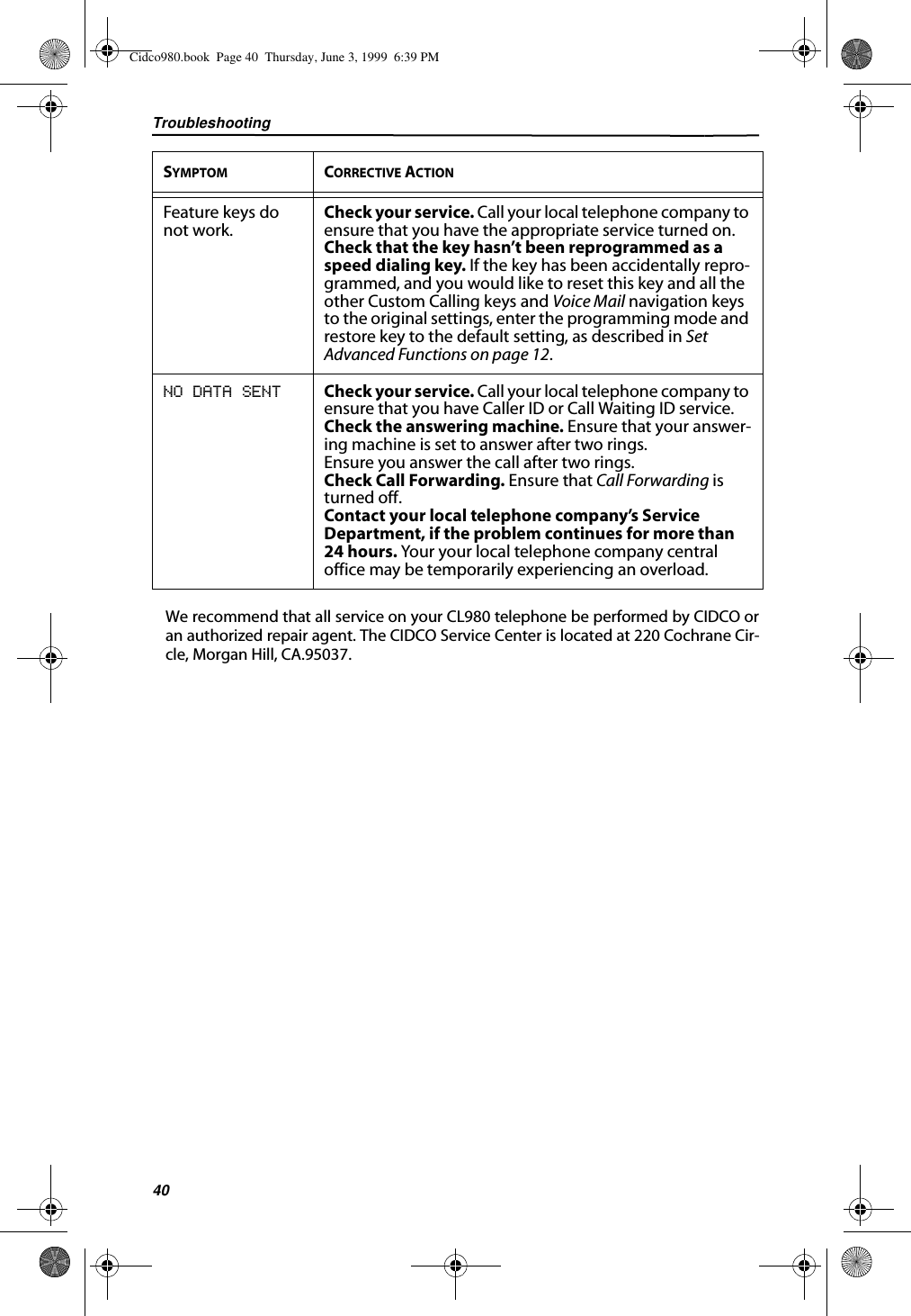 Troubleshooting40We recommend that all service on your CL980 telephone be performed by CIDCO oran authorized repair agent. The CIDCO Service Center is located at 220 Cochrane Cir-cle, Morgan Hill, CA.95037.Feature keys do not work. Check your service. Call your local telephone company to ensure that you have the appropriate service turned on.Check that the key hasn’t been reprogrammed as a speed dialing key. If the key has been accidentally repro-grammed, and you would like to reset this key and all the other Custom Calling keys and Voice Mail navigation keys to the original settings, enter the programming mode and restore key to the default setting, as described in Set Advanced Functions on page 12.NO DATA SENT Check your service. Call your local telephone company to ensure that you have Caller ID or Call Waiting ID service.Check the answering machine. Ensure that your answer-ing machine is set to answer after two rings.Ensure you answer the call after two rings.Check Call Forwarding. Ensure that Call Forwarding is turned off.Contact your local telephone company’s Service Department, if the problem continues for more than 24 hours. Your your local telephone company central office may be temporarily experiencing an overload. SYMPTOM CORRECTIVE ACTIONCidco980.book  Page 40  Thursday, June 3, 1999  6:39 PM