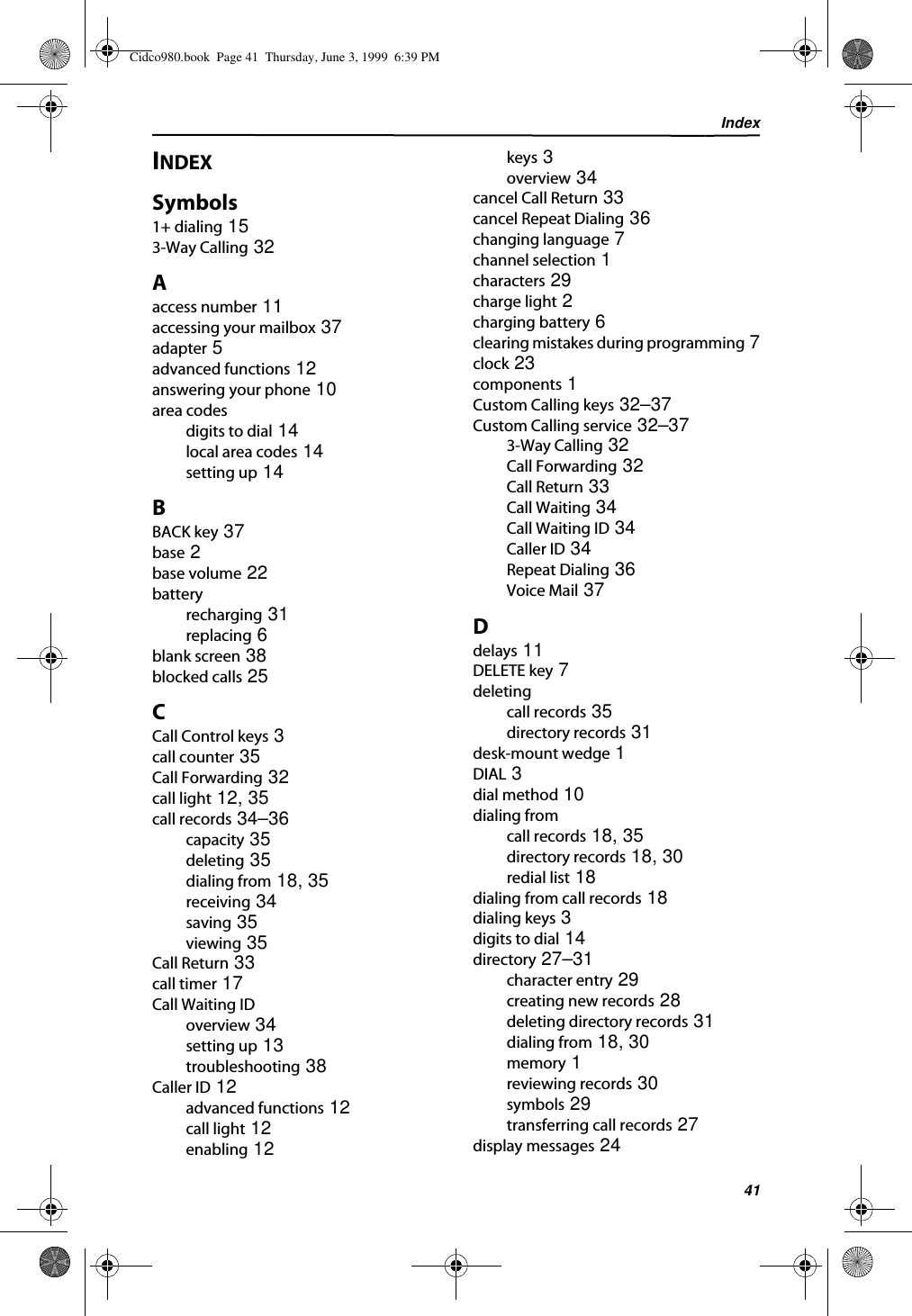 Index41INDEXSymbols1+ dialing 153-Way Calling 32Aaccess number 11accessing your mailbox 37adapter 5advanced functions 12answering your phone 10area codesdigits to dial 14local area codes 14setting up 14BBACK key 37base 2base volume 22batteryrecharging 31replacing 6blank screen 38blocked calls 25CCall Control keys 3call counter 35Call Forwarding 32call light 12, 35call records 34–36capacity 35deleting 35dialing from 18, 35receiving 34saving 35viewing 35Call Return 33call timer 17Call Waiting IDoverview 34setting up 13troubleshooting 38Caller ID 12advanced functions 12call light 12enabling 12keys 3overview 34cancel Call Return 33cancel Repeat Dialing 36changing language 7channel selection 1characters 29charge light 2charging battery 6clearing mistakes during programming 7clock 23components 1Custom Calling keys 32–37Custom Calling service 32–373-Way Calling 32Call Forwarding 32Call Return 33Call Waiting 34Call Waiting ID 34Caller ID 34Repeat Dialing 36Voice Mail 37Ddelays 11DELETE key 7deletingcall records 35directory records 31desk-mount wedge 1DIAL 3dial method 10dialing fromcall records 18, 35directory records 18, 30redial list 18dialing from call records 18dialing keys 3digits to dial 14directory 27–31character entry 29creating new records 28deleting directory records 31dialing from 18, 30memory 1reviewing records 30symbols 29transferring call records 27display messages 24Cidco980.book  Page 41  Thursday, June 3, 1999  6:39 PM