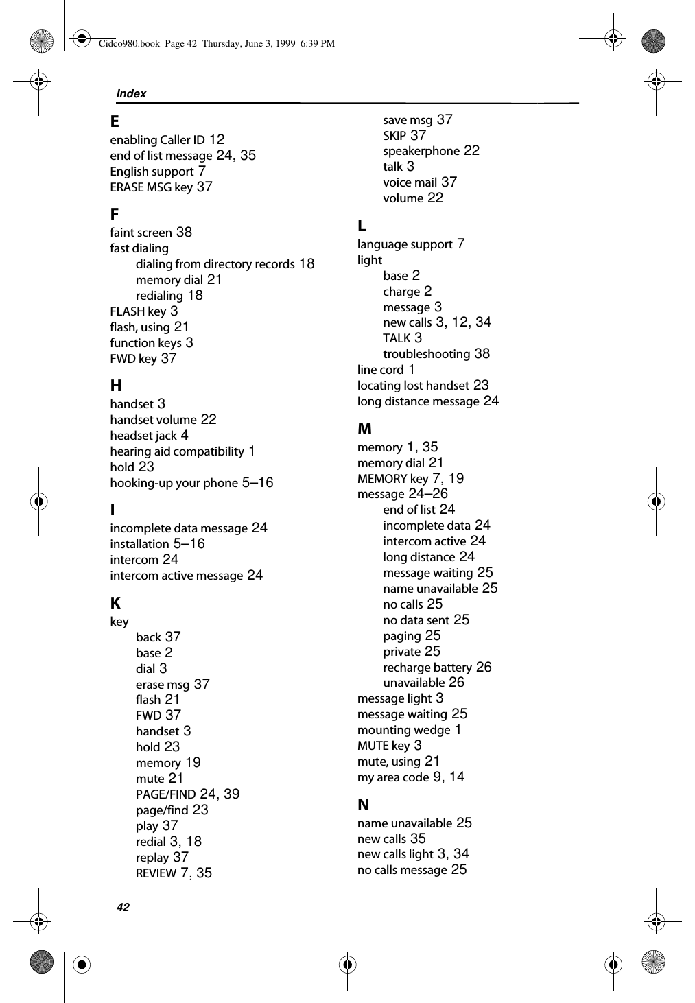 Index42Eenabling Caller ID 12end of list message 24, 35English support 7ERASE MSG key 37Ffaint screen 38fast dialingdialing from directory records 18memory dial 21redialing 18FLASH key 3flash, using 21function keys 3FWD key 37Hhandset 3handset volume 22headset jack 4hearing aid compatibility 1hold 23hooking-up your phone 5–16Iincomplete data message 24installation 5–16intercom 24intercom active message 24Kkeyback 37base 2dial 3erase msg 37flash 21FWD 37handset 3hold 23memory 19mute 21PAGE/FIND 24, 39page/find 23play 37redial 3, 18replay 37REVIEW 7, 35save msg 37SKIP 37speakerphone 22talk 3voice mail 37volume 22Llanguage support 7lightbase 2charge 2message 3new calls 3, 12, 34TALK 3troubleshooting 38line cord 1locating lost handset 23long distance message 24Mmemory 1, 35memory dial 21MEMORY key 7, 19message 24–26end of list 24incomplete data 24intercom active 24long distance 24message waiting 25name unavailable 25no calls 25no data sent 25paging 25private 25recharge battery 26unavailable 26message light 3message waiting 25mounting wedge 1MUTE key 3mute, using 21my area code 9, 14Nname unavailable 25new calls 35new calls light 3, 34no calls message 25Cidco980.book  Page 42  Thursday, June 3, 1999  6:39 PM