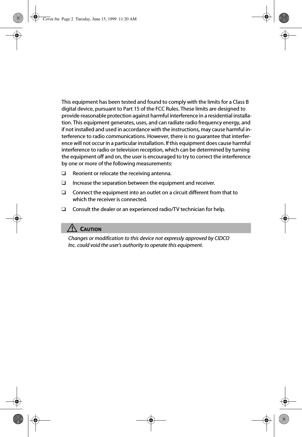This equipment has been tested and found to comply with the limits for a Class B digital device, pursuant to Part 15 of the FCC Rules. These limits are designed to provide reasonable protection against harmful interference in a residential installa-tion. This equipment generates, uses, and can radiate radio frequency energy, and if not installed and used in accordance with the instructions, may cause harmful in-terference to radio communications. However, there is no guarantee that interfer-ence will not occur in a particular installation. If this equipment does cause harmful interference to radio or television reception, which can be determined by turning the equipment off and on, the user is encouraged to try to correct the interference by one or more of the following measurements:❑Reorient or relocate the receiving antenna.❑Increase the separation between the equipment and receiver.❑Connect the equipment into an outlet on a circuit different from that to which the receiver is connected.❑Consult the dealer or an experienced radio/TV technician for help.!CAUTIONChanges or modification to this device not expressly approved by CIDCOInc. could void the user’s authority to operate this equipment. Cover.fm Page 2 Tuesday, June 15, 1999 11:20 AM